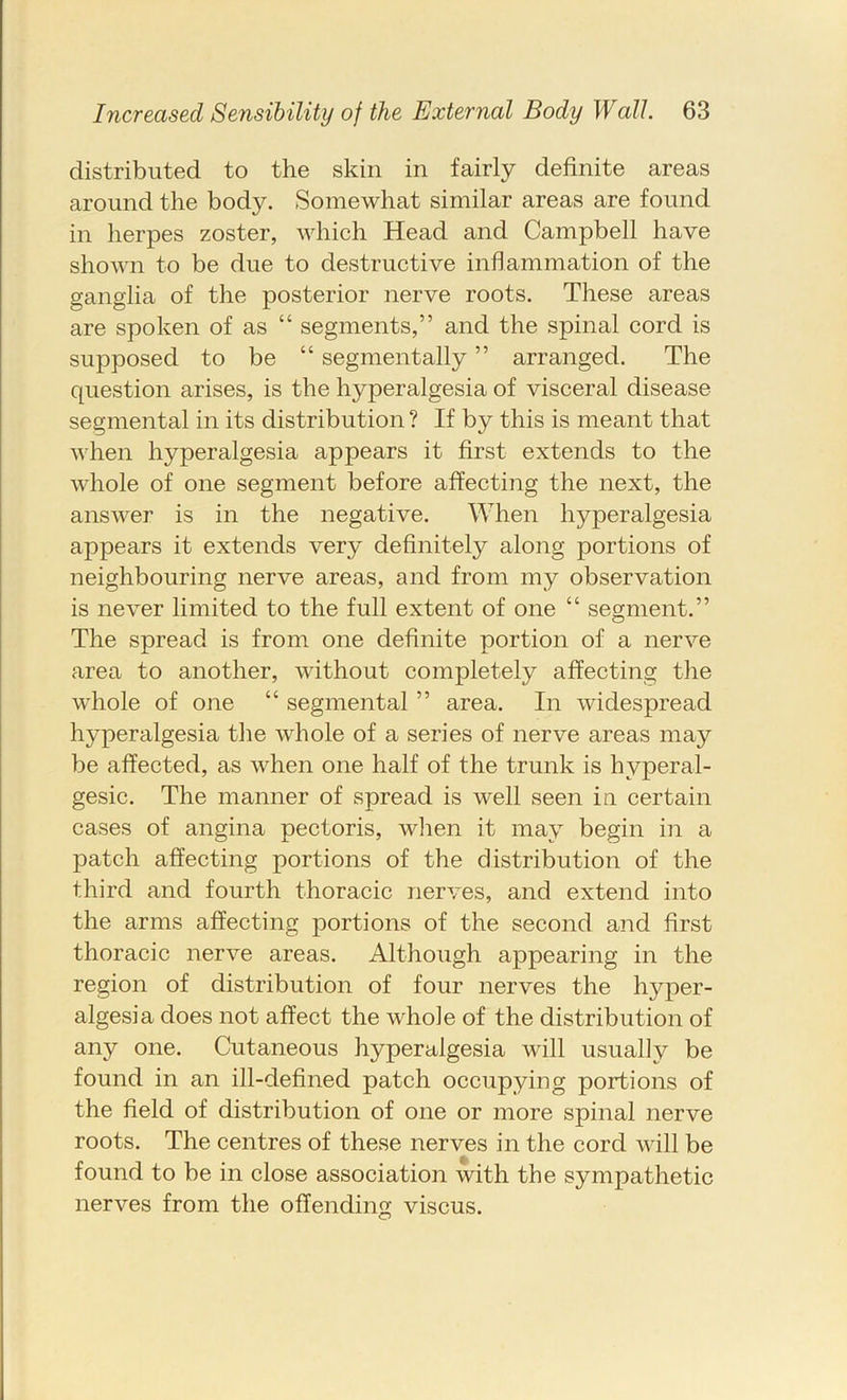 distributed to the skin in fairly definite areas around the body. Somewhat similar areas are found in herpes zoster, which Head and Campbell have shown to be due to destructive inflammation of the ganglia of the posterior nerve roots. These areas are spoken of as “ segments,” and the spinal cord is supposed to be “ segmentally ” arranged. The question arises, is the hyperalgesia of visceral disease segmental in its distribution ? If by this is meant that when hyperalgesia appears it first extends to the whole of one segment before affecting the next, the answer is in the negative. When hyperalgesia appears it extends very definitely along portions of neighbouring nerve areas, and from my observation is never limited to the full extent of one “ segment.” The spread is from one definite portion of a nerve area to another, without completely affecting the whole of one “ segmental ” area. In widespread hyperalgesia the whole of a series of nerve areas may be affected, as when one half of the trunk is hyperal- gesic. The manner of spread is well seen in certain cases of angina pectoris, wiien it may begin in a patch affecting portions of the distribution of the third and fourth thoracic nerves, and extend into the arms affecting portions of the second and first thoracic nerve areas. Although appearing in the region of distribution of four nerves the hyper- algesia does not affect the whole of the distribution of any one. Cutaneous hyperalgesia will usually be found in an ill-defined patch occupying portions of the field of distribution of one or more spinal nerve roots. The centres of these nerves in the cord will be found to be in close association with the sympathetic nerves from the offending viscus.