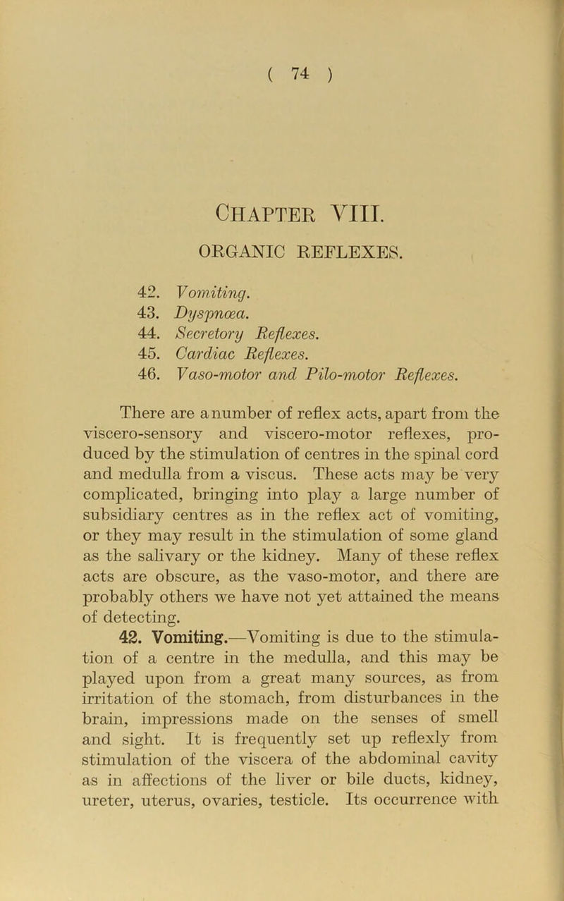 Chapter viii. ORGANIC REFLEXES. 42. Vomiting. 43. Dys'pnoea. 44. Secretory Reflexes, 45. Cardiac Reflexes. 46. Vaso-motor and Pilo-motor Reflexes. There are a number of reflex acts, apart from the viscero-sensory and viscero-motor reflexes, pro- duced by the stimulation of centres in the spinal cord and medulla from a viscus. These acts may be very complicated, bringing into play a large number of subsidiary centres as in the reflex act of vomiting, or they may result in the stimulation of some gland as the salivary or the kidney. Many of these reflex acts are obscure, as the vaso-motor, and there are probably others we have not yet attained the means of detecting. 42. Vomiting.—Vomiting is due to the stimula- tion of a centre in the medulla, and this may be played upon from a great many sources, as from irritation of the stomach, from disturbances in the brain, impressions made on the senses of smell and sight. It is frequently set up reflexly from stimulation of the viscera of the abdominal cavity as in affections of the liver or bile ducts, kidney, ureter, uterus, ovaries, testicle. Its occurrence with