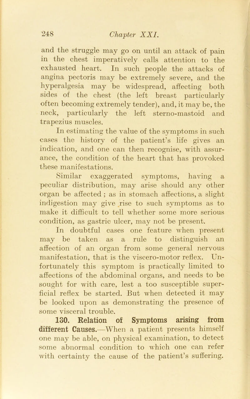 and the struggle may go on until an attack of pain in the chest imperatively calls attention to the exhausted heart. In such people the attacks of angina pectoris maj?- be extremely severe, and the hyperalgesia may be widespread, affecting both sides of the chest (the left breast particularly often becoming extremely tender), and, it may be, the neck, particularly the left sterno-mastoid and trapezius muscles. In estimating the value of the symptoms in such cases the history of the patient’s life gives an indication, and one can then recognise, with assur- ance, the condition of the heart that has provoked these manifestations. Similar exaggerated symptoms, having a peculiar distribution, may arise should any other organ be affected ; as in stom.ach affections, a slight indigestion may give .rise to such symptoms as to make it difficult to tell whether some more serious condition, as gastric ulcer, may not be present. In doubtful cases one feature when present may be taken as a rule to distinguish an affection of an organ from some general nervous manifestation, that is the viscero-motor reflex. Un- fortunately this symptom is practically limited to affections of the abdominal organs, and needs to be sought for with care, lest a too susceptible super- ficial reflex be started. But when detected it may be looked upon as demonstrating the presence of some visceral trouble. 130. Relation of Symptoms arising from different Causes.—When a patient presents himself one may be able, on physical examination, to detect some abnormal condition to w’hich one can refer with certainty the cause of the patient’s suffering.