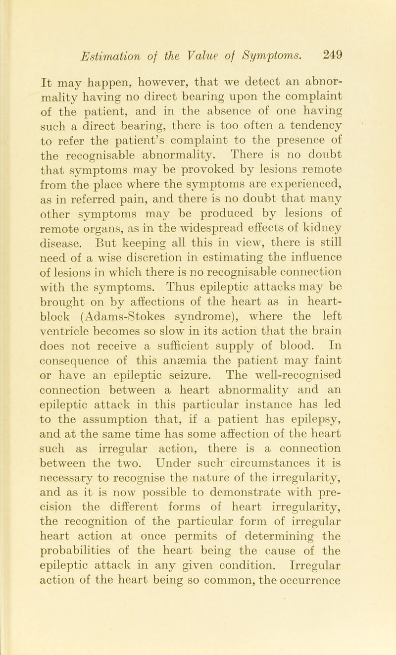 It may happen, however, that we detect an abnor- mality having no direct bearing upon the complaint of the patient, and in the absence of one having such a direct bearing, there is too often a tendency to refer the patient’s complaint to the presence of the recognisable abnormality. There is no doubt that symptoms may be provoked by lesions remote from the place where the symptoms are experienced, as in referred pain, and there is no doubt that many other symptoms may be produced by lesions of remote organs, as in the widespread effects of kidney disease. But keeping all this in view% there is still need of a wise discretion in estimating the influence of lesions in which there is no recognisable connection with the symptoms. Thus epileptic attacks may be brought on by affections of the heart as in heart- block (Adams-Stokes syndrome), where the left ventricle becomes so slow in its action that the brain does not receive a sufficient supply of blood. In consequence of this anaemia the patient may faint or have an epileptic seizAire. The well-recognised connection between a heart abnormality and an epileptic attack in this particular instance has led to the assumption that, if a patient has epilepsy, and at the same time has some affection of the heart such as irregular action, there is a connection between the two. Under such circumstances it is necessary to recognise the nature of the irregularity, and as it is now possible to demonstrate with pre- cision the different forms of heart irregularity, the recognition of the particular form of irregular heart action at once permits of determining the probabilities of the heart being the cause of the epileptic attack in any given condition. Irregular action of the heart being so common, the occurrence