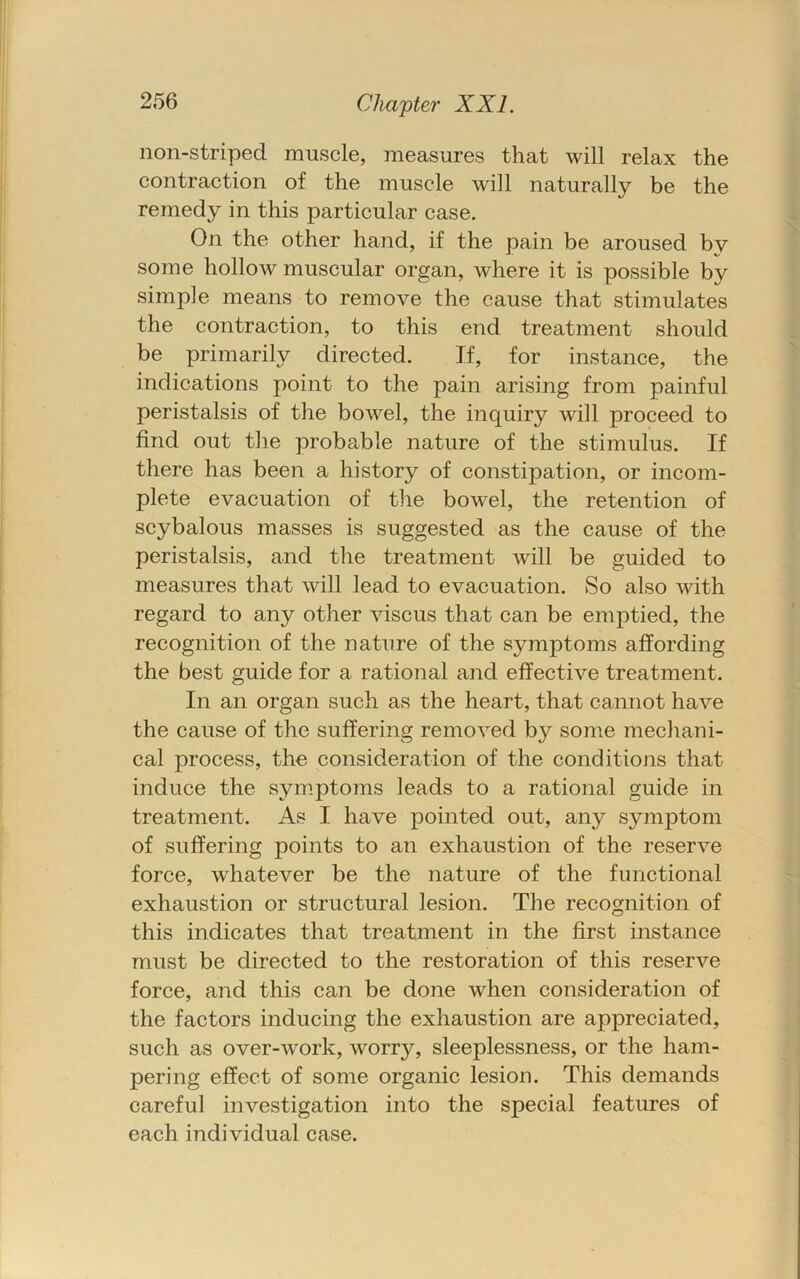non-striped muscle, measures that will relax the contraction of the muscle will naturally be the remedy in this particular case. On the other hand, if the pain be aroused bv some hollow muscular organ, where it is possible by simple means to remove the cause that stimulates the contraction, to this end treatment should be primarily directed. If, for instance, the indications point to the pain arising from painful peristalsis of the bowel, the inquiry will proceed to find out the probable nature of the stimulus. If there has been a history of constipation, or incom- plete evacuation of the bowel, the retention of scybalous masses is suggested as the cause of the peristalsis, and the treatment will be guided to measures that will lead to evacuation. So also with regard to any other viscus that can be emptied, the recognition of the nature of the symptoms affording the best guide for a rational and effective treatment. In an organ such as the heart, that cannot have the cause of the suffering removed by some mechani- cal process, the consideration of the conditions that induce the sym.ptoms leads to a rational guide in treatment. As I have pointed out, any symptom of suffering points to an exhaustion of the reserve force, w'hatever be the nature of the functional exhaustion or structural lesion. The recognition of this indicates that treatment in the first instance must be directed to the restoration of this reserve force, and this can be done when consideration of the factors inducing the exhaustion are appreciated, such as over-work, worry, sleeplessness, or the ham- pering effect of some organic lesion. This demands careful investigation into the special features of each individual case.