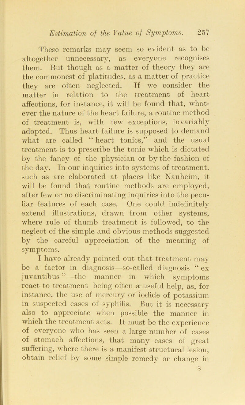 These remarks may seem so evident as to be altogether unnecessary, as everyone recognises them. But though as a matter of theory they are the commonest of platitudes, as a matter of practice they are often neglected. If we consider the matter in relation to the treatment of heart affections, for instance, it will be found that, what- ever the nature of the heart failure, a routine method of treatment is, with few exceptions, invariably adopted. Thus heart failure is supposed to demand what are called “ heart tonics,” and the usual treatment is to prescribe the tonic which is dictated by the fancy of the physician or by the fashion of the day. In our inquiries into systems of treatment, such as are elaborated at places like Nauheim, it will be found that routine methods are employed, after few or no discriminating inquiries into the pecu- liar features of each case. One could indefinite!}^ extend illustrations, drawn from other systems, where rule of thumb treatment is followed, to the neglect of the simple and obvious methods suggested by the careful appreciation of the meaning of symptoms. I have already pointed out that treatment may be a factor in diagnosis—so-called diagnosis “ ex juvantibus ”—the manner in which symptoms react to treatment being often a useful help, as, for instance, the use of mercury or iodide of potassium in suspected cases of S3^philis. But it is necessary also to appreciate when possible the manner in which the treatment acts. It must be the experience of everyone who has seen a large number of cases of stomach affections, that many cases of great suffering, where there is a manifest structural lesion, obtain relief by some simple remedy or change in s