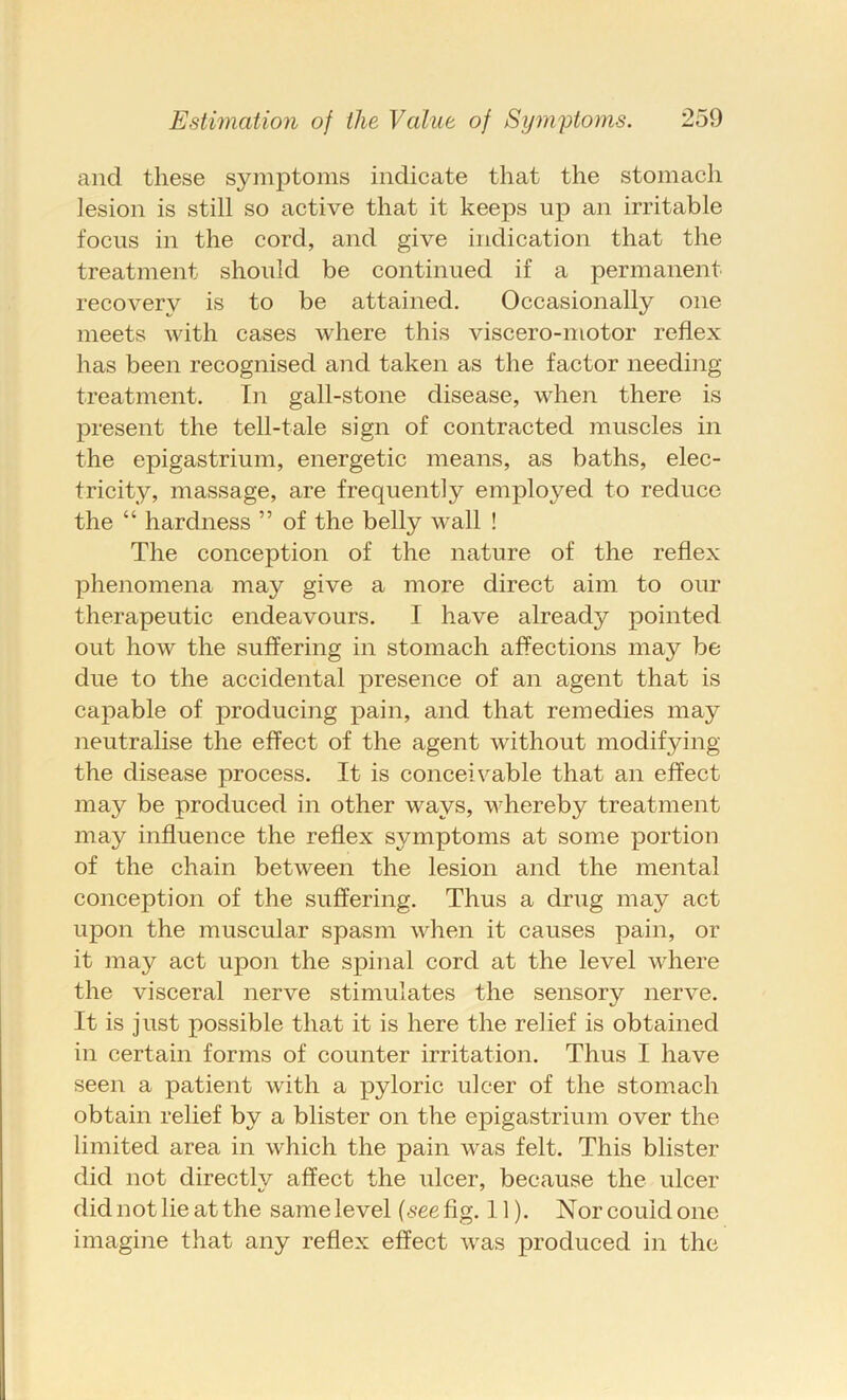 and these symptoms indicate that the stomach lesion is still so active that it keeps up an irritable focus in the cord, and give indication that the treatment should be continued if a permanent recovery is to be attained. Occasionally one meets with cases where this viscero-motor reflex has been recognised and taken as the factor needing treatment. In gall-stone disease, when there is present the tell-tale sign of contracted muscles in the epigastrium, energetic means, as baths, elec- tricity, massage, are frequently employed to reduce the “ hardness ” of the belly wall ! The conception of the nature of the reflex phenomena may give a more direct aim to our therapeutic endeavours. I have already pointed out how the suffering in stomach affections may be due to the accidental presence of an agent that is capable of producing pain, and that remedies may neutralise the effect of the agent without modifying the disease process. It is conceivable that an effect may be produced in other ways, whereby treatment may influence the reflex symptoms at some portion of the chain between the lesion and the mental conception of the suffering. Thus a drug may act upon the muscular spasm when it causes pain, or it may act upon the spinal cord at the level where the visceral nerve stimulates the sensory nerve. It is just possible that it is here the relief is obtained in certain forms of counter irritation. Thus I have seen a patient with a pyloric ulcer of the stomach obtain relief by a blister on the epigastrium over the limited area in which the pain was felt. This blister did not directlv affect the ulcer, because the ulcer did not lie at the same level {see fig. 11). Nor could one imagine that any reflex effect was produced in the