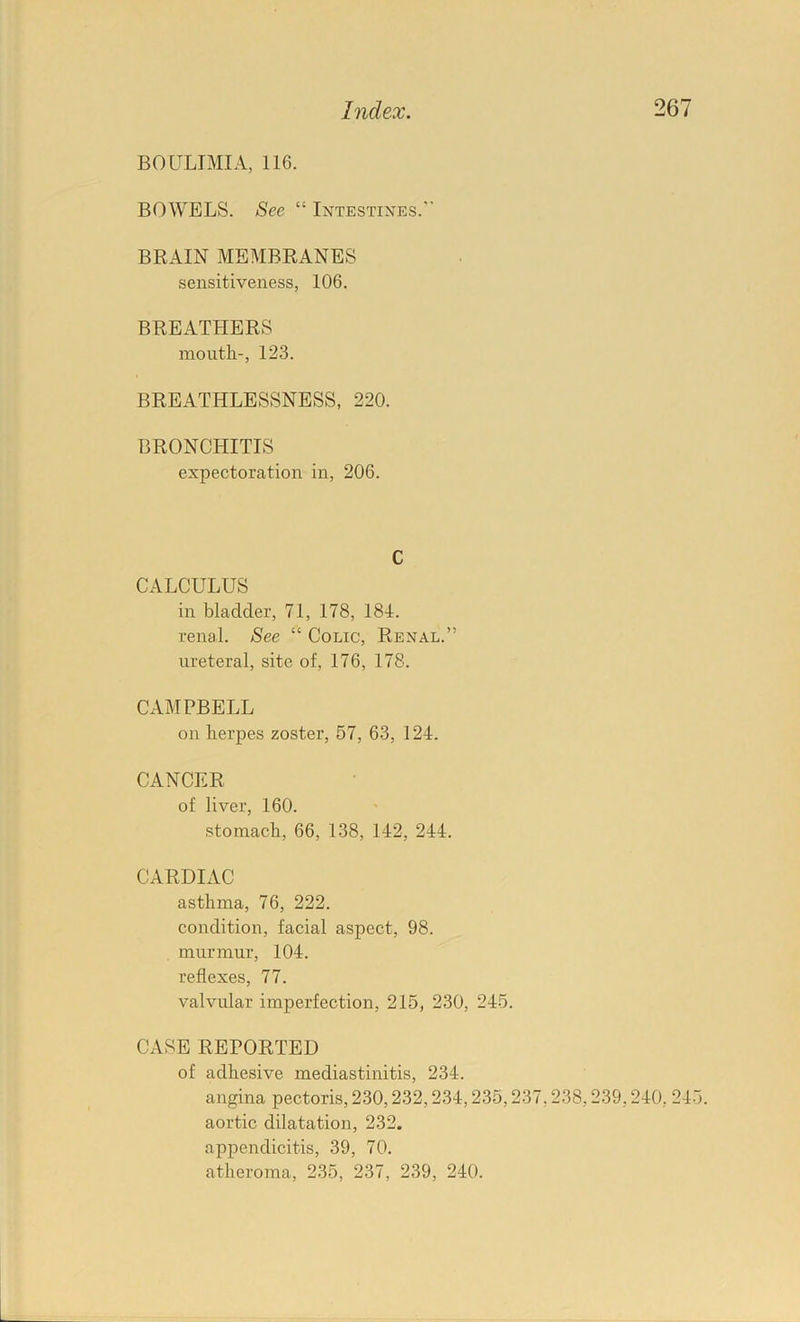 BOULTMIA, 116. BOWELS. See “ Intestines. BRAIN MEMBRANES sensitiveness, 106. BREATHERS mouth-, 123. BREATHLESSNESS, 220. BRONCHITIS expectoration in, 206. C CALCULUS in bladder, 71, 178, 181. renal. See “ Colic, Renal.” ureteral, site of, 176, 178. CAMPBELL on herpes zoster, 57, 63, 124. CANCER of liver, 160. stomach, 66, 138, 142, 244. CARDIAC asthma, 76, 222. condition, facial aspect, 98. murmur, 104. reflexes, 77. valvular imperfection, 215, 230, 245. CASE REPORTED of adhesive mediastinitis, 234. angina pectoris, 230,232,234,235,237,238,239,240, 245. aortic dilatation, 232. appendicitis, 39, 70. atheroma, 235, 237, 239, 240.