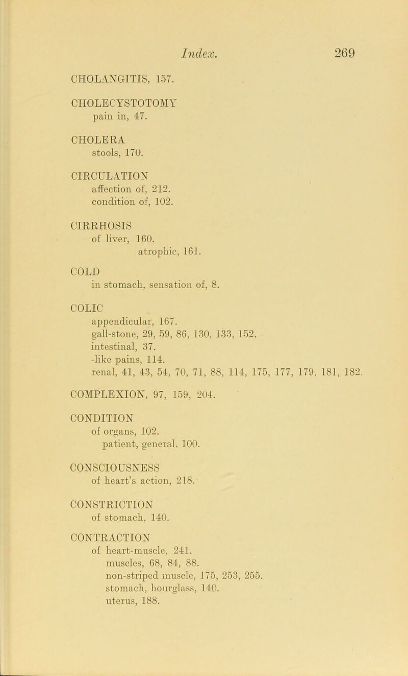 CHOLANGITIS, 157. CHOLECYSTOTOMY pain in, 47. CHOLERA stools, 170. CIRCULATION affection of, 212. condition of, 102. CIRRHOSIS of liver, 160. atrophic, 161. COLD in stomach, sensation of, 8. COLIC appendicular, 167. gall-stone, 29, 59, 86, 1.30, 133, 152. intestinal, 37. -like pains, 114. renal, 41, 43, 54, 70, 71, 88, 114, 175, 177, 179, 181, 182. COMPLEXION, 97, 159, 204. CONDITION of organs, 102. patient, general, 100. CONSCIOUSNESS of heart’s action, 218. CONSTRICTION of stomach, 140. CONTRACTION of heart-muscle, 241. muscles, 68, 84, 88. non-striped muscle, 175, 253, 255. stomach, hourglass, 140. uterus, 188.