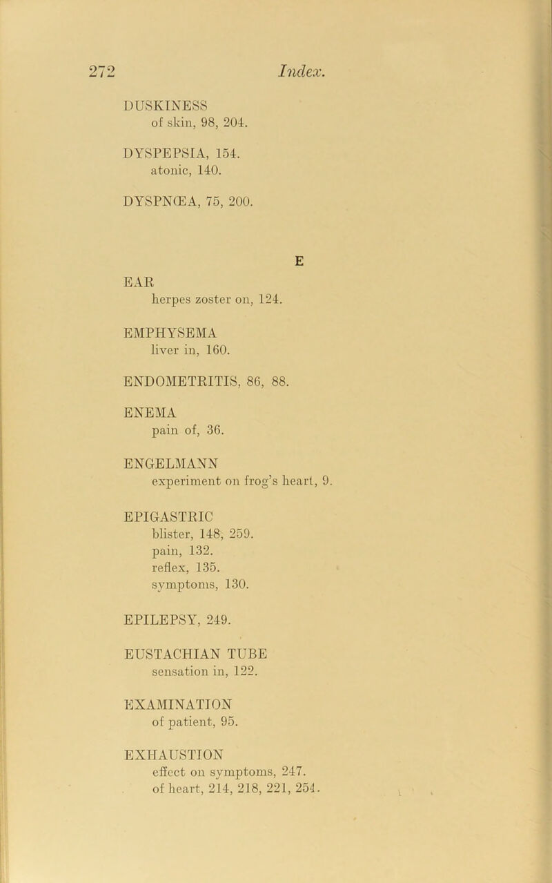 DUSKINESS of skin, 98, 204. DYSPEPSIA, 154. atonic, 140. DYSPN(EA, 75, 200. herpes zoster on, 124. EMPHYSEMA liver in, 160. ENDOMETRITIS, 86, 88. ENEMA pain of, 36. ENGELMANN experiment on frog’s heart, 9. EPIGASTRIC blister, 148, 259. pain, 132. reflex, 135. symptoms, 130. EPILEPSY, 249. EUSTACHIAN TUBE sensation in, 122. EXAMINATION of patient, 95. EXHAUSTION effect on symptoms, 247. of heart, 214, 218, 221, 25L