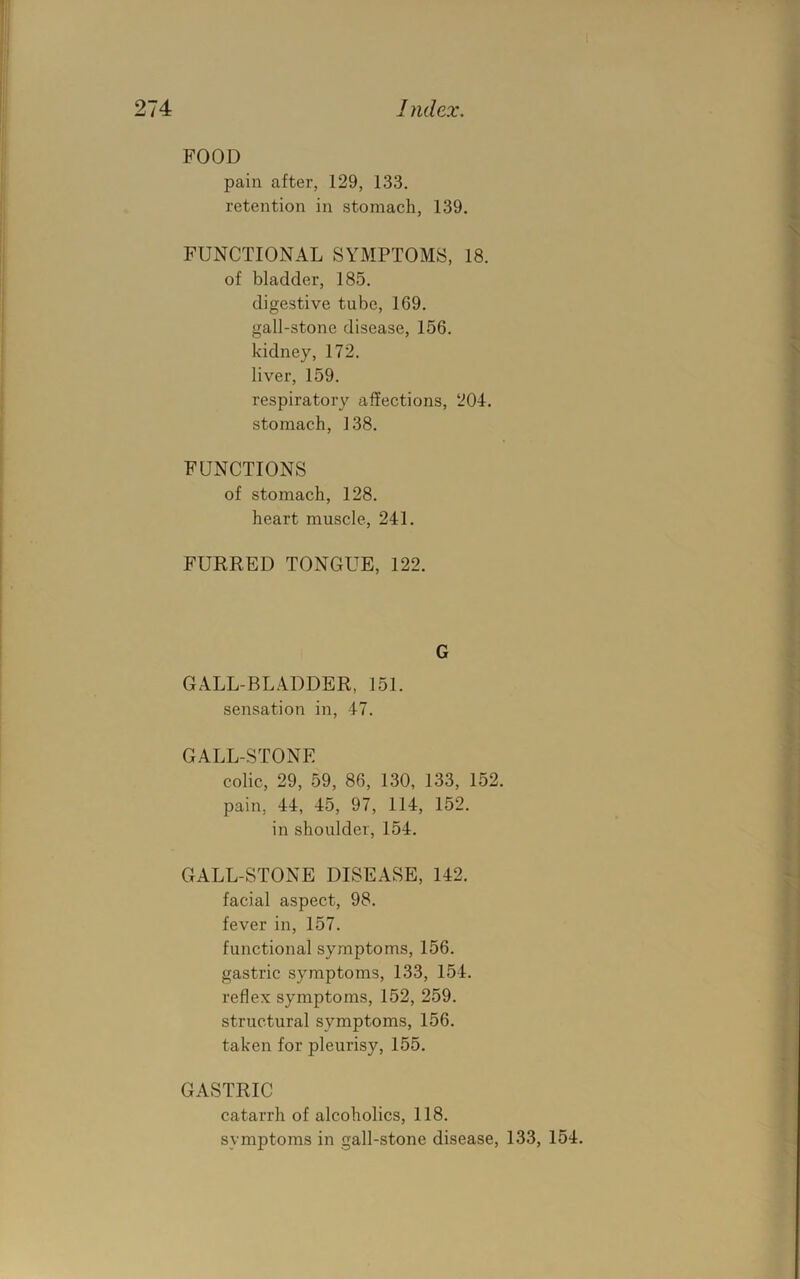 FOOD pain after, 129, 133. retention in stomach, 139. FUNCTIONAL SYMPTOMS, 18. of bladder, 185. digestive tube, 169. gall-stone disease, 156. kidney, 172. liver, 159. respiratory affections, 204. stomach, 138. FUNCTIONS of stomach, 128. heart muscle, 241. FURRED TONGUE, 122. G GALL-BLADDER, 151. sensation in, 47. GALL-STONE colic, 29, 59, 86, 130, 133, 152. pain, 44, 45, 97, 114, 152. in shoulder, 154. GALL-STONE DISEASE, 142. facial aspect, 98. fever in, 157. functional symptoms, 156. gastric symptoms, 133, 154. reflex symptoms, 152, 259. structural symptoms, 156. taken for pleurisy, 155. GASTRIC catarrh of alcoholics, 118. symptoms in gall-stone disease, 133, 154.