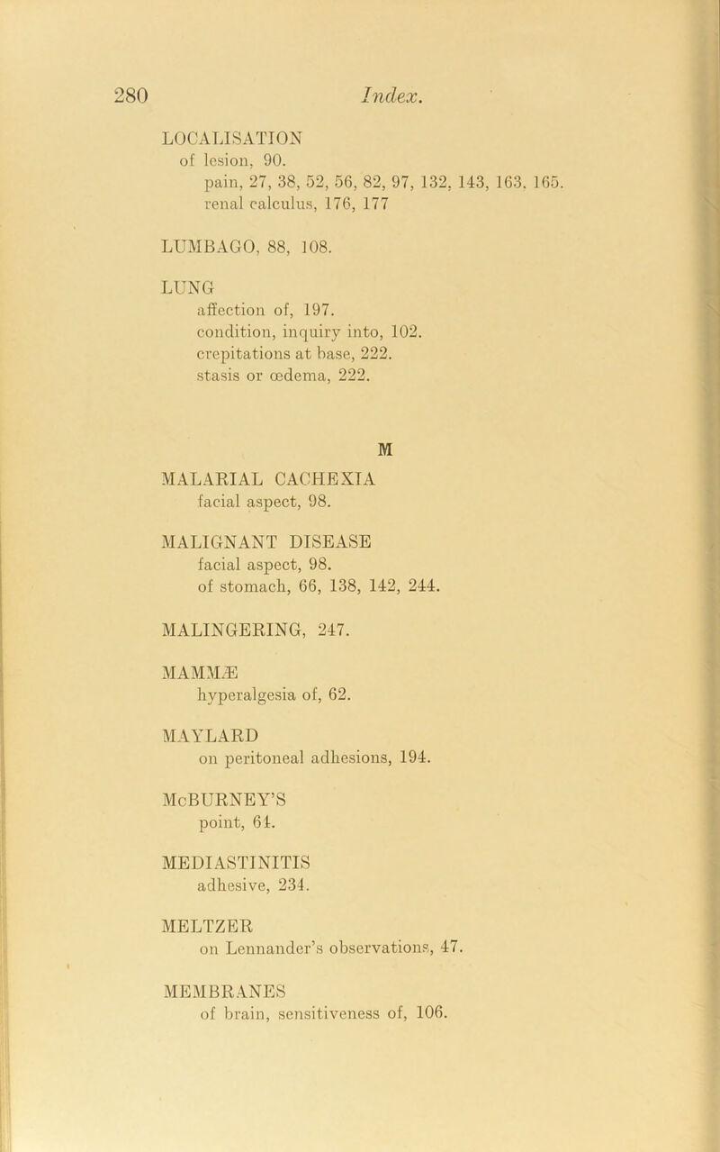 LOCALISATION of lesion, 90. pain, 27, 38, 52, 56, 82, 97, 132, 143, 163. 165. renal calculus, 176, 177 LUMBAGO, 88, 108. LUNG affection of, 197. condition, inquiry into, 102. crepitations at base, 222. stasis or oedema, 222. M MALARIAL CACHEXIA facial aspect, 98. MALIGNANT DISEASE facial aspect, 98. of stomach, 66, 138, 142, 244. MALINGERING, 247. MAMMxE hyperalgesia of, 62. MAYLARD on peritoneal adhesions, 194. McBURNEY’S point, 64. MEDIASTINITIS adhesive, 234. MELTZER on Lennander’s observations, 47. MEMBRANES of brain, .sensitiveness of, 106.