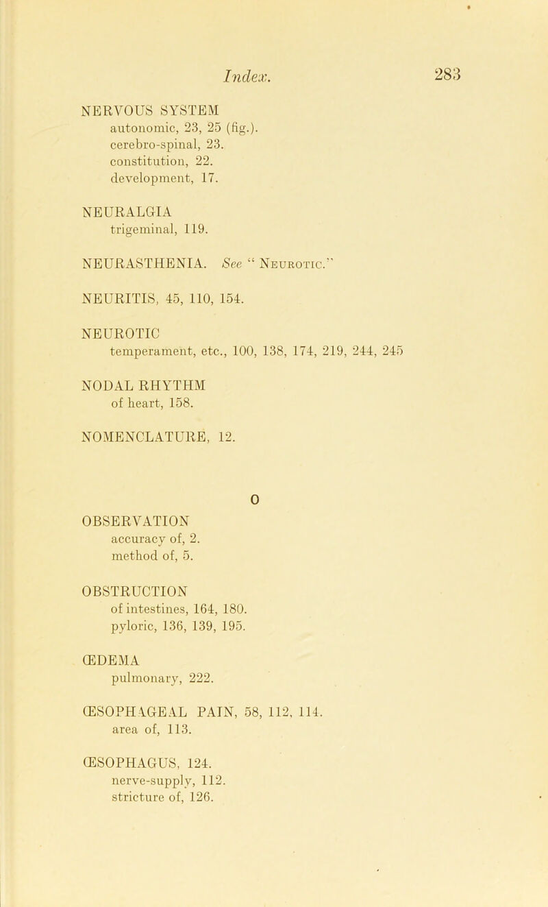 NERVOUS SYSTEM autonomic, 23, 25 (fig.)- cerebro-spinal, 23. constitution, 22. development, 17. NEURALGIA trigeminal, 119. NEURASTHENIA. See “ Neurotic.’' NEURITIS, 45, 110, 154. NEUROTIC temperament, etc., 100, 138, 174, 219, 244, 245 NODAL RHYTHM of heart, 158. NOMENCLATURE, 12. 0 OBSERVATION accuracy of, 2. method of, 5. OBSTRUCTION of intestines, 164, 180. pyloric, 136, 139, 195. (EDEMA pulmonary, 222. (ESOPHAGE.VL PAIN, 58, 112, 114. area of, 113. (ESOPHAGUS, 124. nerve-supply, 112.