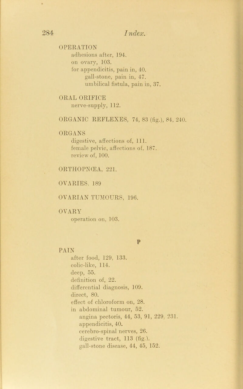 T ndex. OPERATION adhesions after, 194. on ovary, 103. for appendicitis, pain in, 40. gall-stone, pain in, 47. umbilical fistula, pain in, 37. ORAL ORIFICE nerve-sup]Dly, 112. ORGANIC REFLEXES, 74, 83 (fig.), 84. 240. ORGANS digestive, affections of. 111. female pelvic, affections of, 187. review of, 100. ORTHOPNCEA, 221. OVARIES, 189 OVARIAN TUMOURS, 196. OVARY operation on, 103. P PAIN after food, 129, 133. colic-like, 114. deep, 55. definition of, 22. differential diagnosis, 109. direct, 80. effect of chloroform on, 28. in abdominal tumour, 52. angina pectoris, 44, 53, 91, 229, 231. appendicitis, 40. cerebro-spinal nerves, 26. digestive tract, 113 (fig.), gall-stone disease, 44, 45, 152.