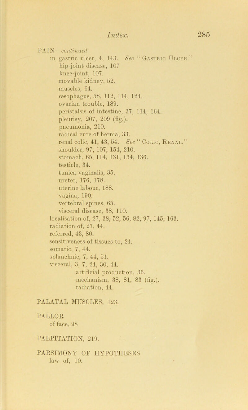 PAIN —continued in gastric ulcer, 4, 143. Sec “ Gastric Ulcer,” liip-joint disease, 107 knee-joint, 107. movable kidney, 52. muscles, 64. oesophagus, 58, 112, 114, 124. ovarian trouble, 189. peristalsis of intestine, 37, 114, 164. pleurisy, 207, 209 (fig.), pneumonia, 210. radical cure of hernia, 33. renal colic, 41, 43, 54. See “ Colic, Renal.” shoulder, 97, 107, 154, 210. stomach, 65, 114, 131, 134, 136. testicle, 34. tunica vaginalis, 35. ureter, 176, 178. uterine labour, 188. vagina, 190. vertebral spines, 65. visceral disease, 38, 110. localisation of, 27, 38, 52, 56, 82, 97, 145, 163. radiation of, 27, 44. referred, 43, 80. sensitiveness of tissues to, 24. somatic, 7, 44. splanchnic, 7, 44, 51. visceral, 3, 7, 24, 30, 44. artificial production, 36. mechanism, 38, 81, 83 (fig.), radiation, 44. PALATAL MUSCLES, 123. PALLOR of face, 98 PALPITATION, 219. PARSIMONY OF HYPOTHESES law of, 10.