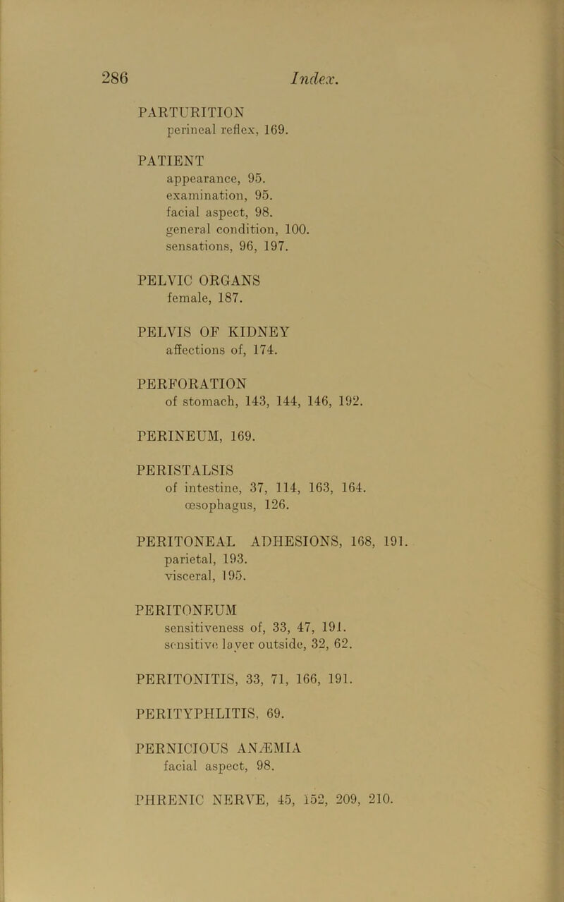 PARTURITION perineal reflex, 169. PATIENT appearance, 95. examination, 95. facial aspect, 98. general condition, 100. sensations, 96, 197. PELVIC ORGANS female, 187. PELVIS OF KIDNEY affections of, 174. PERFORATION of stomach, 143, 144, 146, 192. PERINEUM, 169. PERISTALSIS of intestine, 37, 114, 163, 164. oesophagus, 126. PERITONEAL ADHESIONS, 168, 191. parietal, 193. visceral, 195. PERITONEUM sensitiveness of, 33, 47, 191. sensitive layer outside, 32, 62. PERITONITIS, 33, 71, 166, 191. PERITYPHLITIS, 69. PERNICIOUS ANHUMIA facial aspect, 98. PHRENIC NERVE, 45, 152, 209, 210.