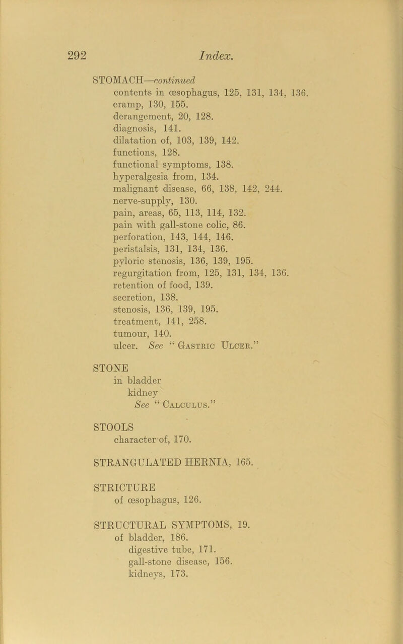 STOMACH—continued contents in oesophagus, 125, 131, 134, 136. cramp, 130, 155. derangement, 20, 128. diagnosis, 141. dilatation of, 103, 139, 142. functions, 128. functional symptoms, 138. hyperalgesia from, 134. malignant disease, 66, 138, 142, 244. nerve-supply, 130. pain, areas, 65, 113, 114, 132. pain with gall-stone colic, 86. perforation, 143, 144, 146. peristalsis, 131, 134, 136. pyloric stenosis, 136, 139, 195. regurgitation from, 125, 131, 134, 136. retention of food, 139. secretion, 138. stenosis, 136, 139, 195. treatment, 141, 258. tumour, 140. ulcer. See “ Gastric Ulcer.” STONE in bladder kidney See “ Calculus.” STOOLS character of, 170. STRANGULATED HERNIA, 165. STRICTURE of oesophagus, 126. STRUCTURAL SYMPTOMS, 19. of bladder, 186. digestive tube, 171. gall-stone disease, 156. kidneys, 173.