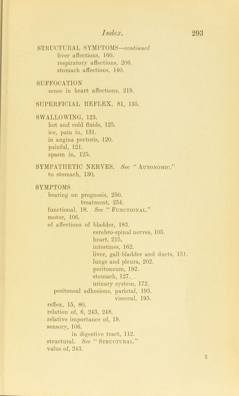 STRUCTURAL SYMPTOMS—cowimwaZ liver affections, 160. respiratory affections, 206. stomach affections, 140. SUFFOCATION sense in heart affections, 219. SUPERFICIAL REFLEX, 81, 135. SWALLOWING, 123. hot and cold fluids, 125. ice, pain in, 131. in angina pectoris, 120. painful, 121. spasm in, 125. SYMPATHETIC NERVES. See “ Autonomic.” to stomach, 130. SYMPTOMS bearing on prognosis, 250. treatment, 254. functional, 18. See “ Functional.” motor, 106. of affections of bladder, 183. cerebro-spinal nerves, 105. heart, 215. intestines, 162. liver, gall-bladder and ducts, 151. lungs and pleura, 202. peritoneum, 192. stomach, 127. urinary system, 172. peritoneal adhesions, parietal, 193. visceral, 195. reflex, 15, 80. relation of, 6, 243, 248. relative importance of, 19. sensory, 106. in digestive tract, 112. structural. See “ Structural.” value of, 243. X