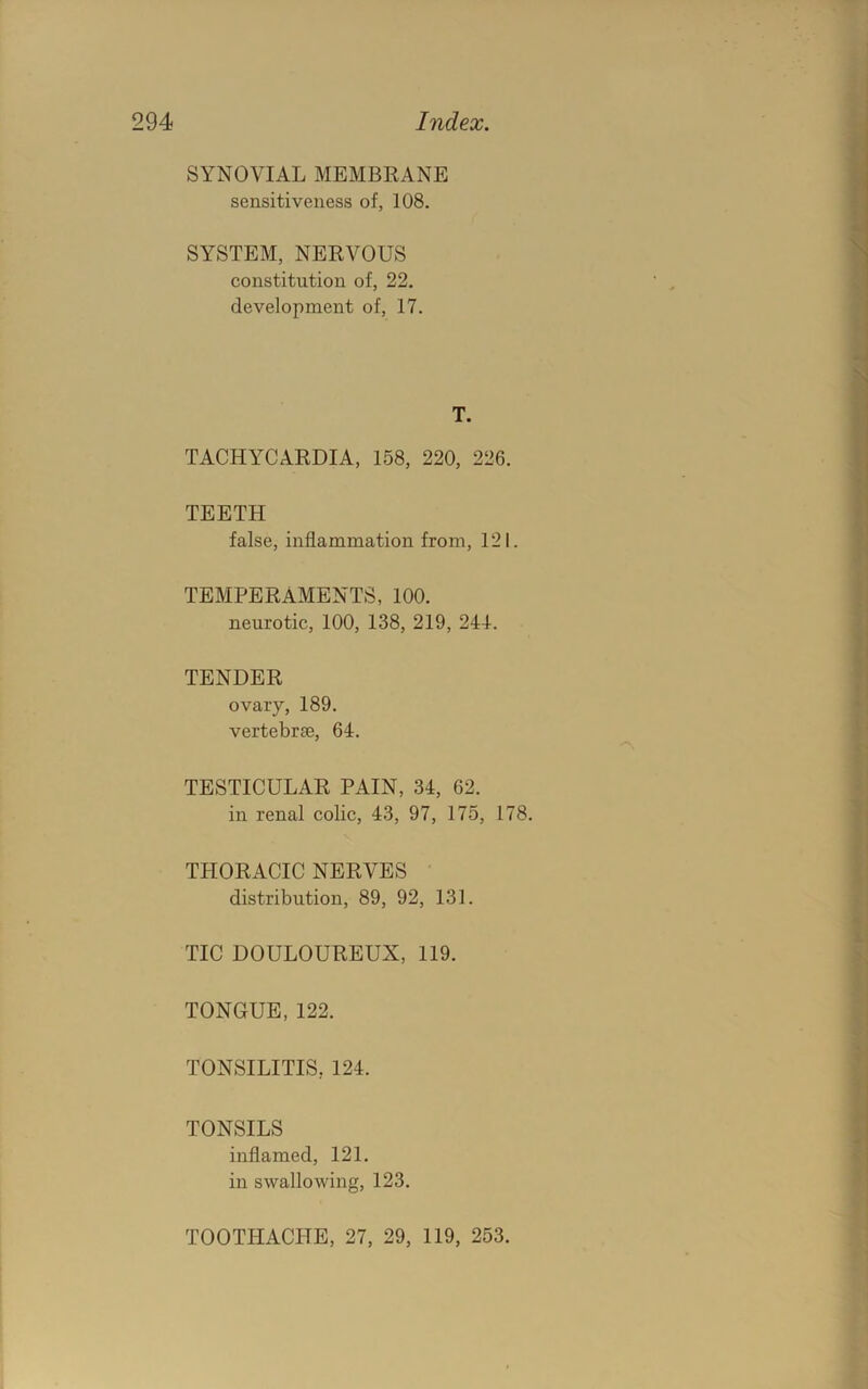 SYNOVIAL MEMBRANE sensitiveness of, 108. SYSTEM, NERVOUS constitution of, 22. development of, 17. T. TACHYCARDIA, 158, 220, 226. TEETH false, inflammation from, 121. TEMPERAMENTS, 100. neurotic, 100, 138, 219, 241. TENDER ovary, 189. vertebrae, 64. TESTICULAR PAIN, 34, 62. in renal colic, 43, 97, 175, 178. THORACIC NERVES distribution, 89, 92, 131. TIC DOULOUREUX, 119. TONGUE, 122. TONSILITIS, 124. TONSILS inflamed, 121. in swallowing, 123. TOOTHACPTE, 27, 29, 119, 253.