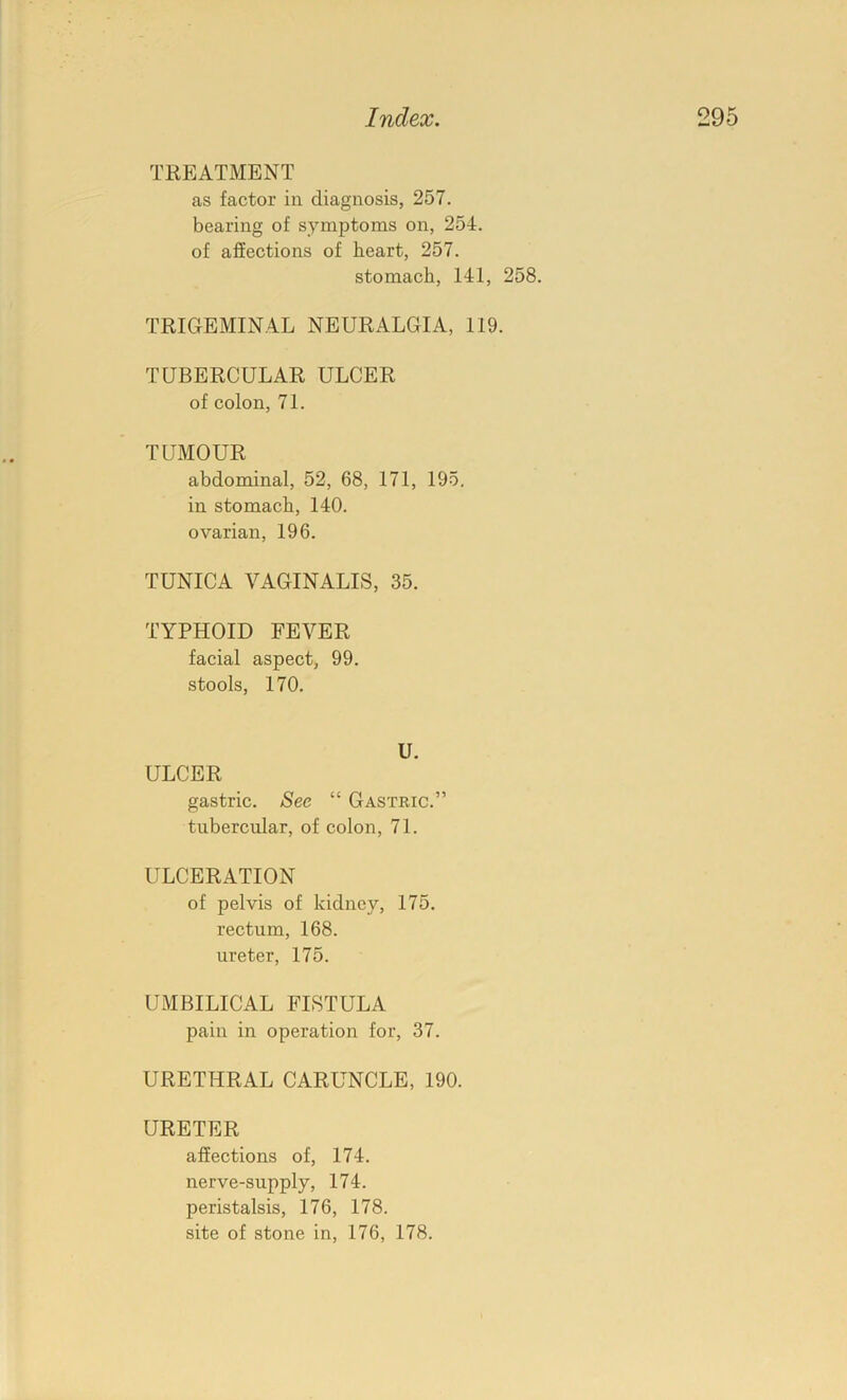 TREATMENT as factor in diagnosis, 257. bearing of symptoms on, 254. of affections of heart, 257. stomach, 141, 258. TRIGEMINAL NEURALGIA, 119. TUBERCULAR ULCER of colon, 71. TUMOUR abdominal, 52, 68, 171, 195, in stomach, 140. ovarian, 196. TUNICA VAGINALIS, 35. TYPHOID FEVER facial aspect, 99. stools, 170. U. ULCER gastric. See “ Gastric.” tubercular, of colon, 71. ULCERATION of pelvis of kidney, 175. rectum, 168. ureter, 175. UMBILICAL FISTULA pain in operation for, 37. URETHRAL CARUNCLE, 190. URETER affections of, 174. nerve-supply, 174. peristalsis, 176, 178. site of stone in, 176, 178.
