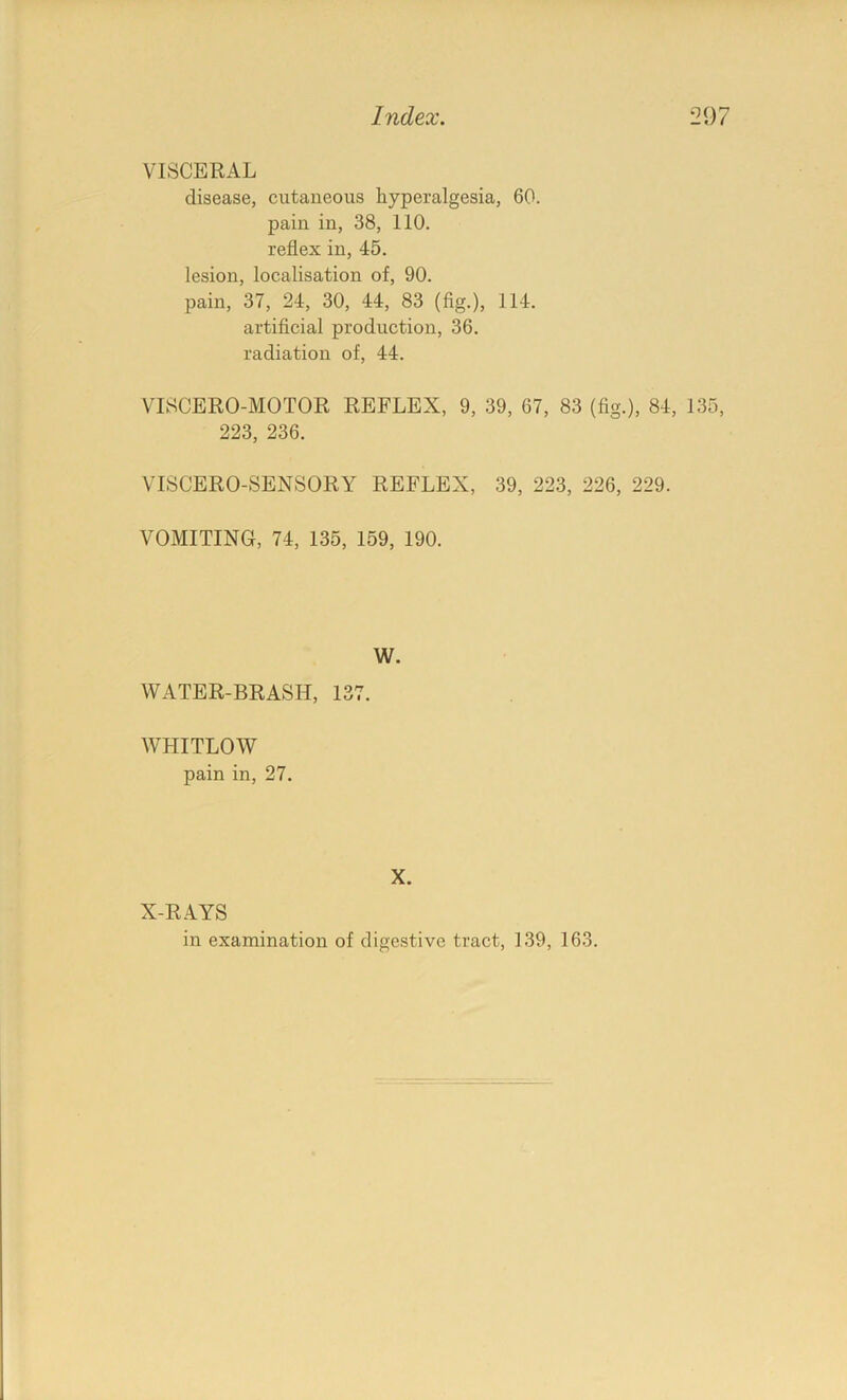 VISCERAL disease, cutaneous hyperalgesia, 60. pain in, 38, 110. reflex in, 45. lesion, localisation of, 90. pain, 37, 24, 30, 44, 83 (fig.), 114. artificial production, 36. radiation of, 44. VISCERO-MOTOR REFLEX, 9, 39, 67, 83 (fig.), 84, 135, 223, 236. VISCERO-SENSORY REFLEX, 39, 223, 226, 229. VOMITING, 74, 135, 159, 190. W. WATER-BRASH, 137. WHITLOW pain in, 27. X. X-RAYS in examination of digestive tract, 139, 163.