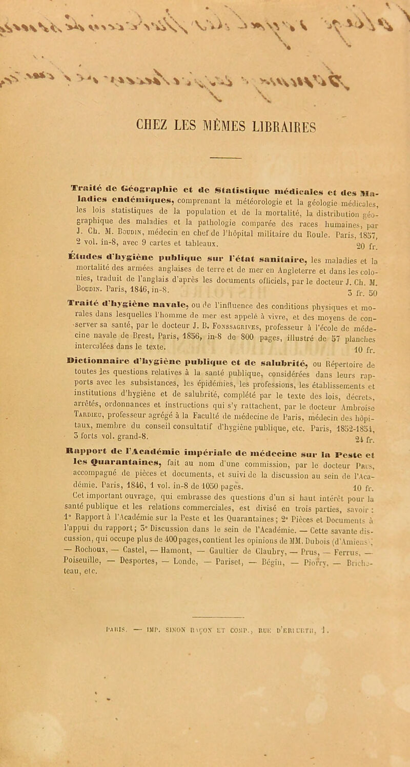 * s V ^ • \ \ \ ^ V \ SV'> VA' 3 '* VijX' v VV>\ -» *\VV: % V ’-» y '^ i^ v \ \ ^S >%** •“. >AV\A%SV-A^v \ \ CHEZ LES MÊMES LIBRAIRES Traité rie Géographie et rie Statistique médicales et ries Ma- ladies endémiques, comprenant la météorologie et la géologie médicales, les lois statistiques de la population et de la mortalité, la distribution géo- graphique des maladies et la pathologie comparée des races humaines, par J. Ch. M. Boudin, médecin en chef de l'hôpital militaire du Roule. Paris, 1857, 2 vol. in-8, avec 9 cartes et tableaux. ’oq p,.’ Études «l'hygiène puhli«tuc sur l'état sanitaire, les maladies et la moitalité des armées anglaises de terre et de mer en Angleterre et dans les colo- nies, traduit de l’anglais d’après les documents ofiiciels, par le docteur J. Ch 31 Boudin. Paris, 1840, in-S. - fl.‘ scj Tiaité «I hygiène navale, ou de l’inlluence des conditions physiques et mo- rales dans lesquelles l’homme de mer est appelé à vivre, et des moyens de con- •server sa santé, par le docteur J. B. Fonssagf.ives, professeur à l’école de méde- cine navale de Brest. Paris, 1856, in-8 de 800 pages, illustré de 57 planches intercalées dans le texte. ,,, » Dictionnaire d’hygiène publique et «1e salubrité, ou Répertoire de toutes les questions relatives à la santé publique, considérées dans leurs rap- ports avec les subsistances, les épidémies, les professions, les établissements et institutions d’hygiène et de salubrité, complété par le texte des lois, décrets, arrêtés, ordonnances et instructions qui s’y rattachent, par le docteur Ambroise Tahdieu, professeur agrégé à la Faculté de médecine de Paris, médecin des hôpi- taux, membre du conseil consultatif d'hygiène publique, etc. Paris, 4852-1851, 5 forts vol. grand- 8. 24 fr Rapport de I Académie impériale «le médecine sur la Peste et les Quarantaines, fait au nom d'une commission, par le docteur Pars, accompagné de pièces et documents, et suivi de la discussion au sein de l’Aca- démie. Paris, 184G, 1 vol. in-8 de 1050 pages. 10 fr. Cet important ouvrage, qui embrasse des questions d’un si haut intérêt pour la santé publique et les relations commerciales, est divisé en trois parties, savoir : 1 Rapporta l’Académie sur la Peste et les Quarantaines; 2° Pièces et Documents à l’appui du rapport; 5 Discussion dans le sein de l’Académie. — Cette savante dis- cussion, qui occupe plus de 400pages, contient les opinions de MM. Dubois (d’Amiens ; — Rochoux, — Castel, — Uamont, — Gaultier de Claubry, — Prus, — Ferrus, — Poiseuille, — Desportes, — Londc, — Parisct, — Bégin, — Piorry. — Briclu- teau, elc. imiiis. — imp. simos nu:ox et comp., rue d’eiult.tii, J.