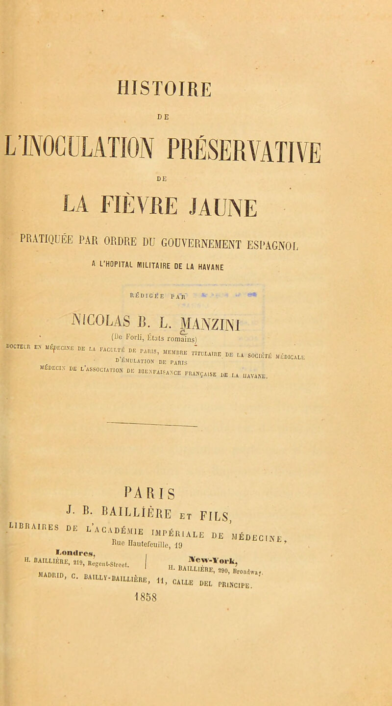 HISTOIRE DE DE LA FIÈVRE JAUNE PRATIQUÉE PAR ORDRE DU GOUVERNEMENT ESPAGNOL fl L'HOPITAL MILITAIRE DE LA HAVANE REDIGEE PAR -NICOLAS 13. L. MANZIN1 (De Forli, États romains) f“ - ,ffEc“ - ** « u D EMULATION DE PARIS MÉDECIN DE L'ASSOCIATION DE BIENFAISANCE FRANÇAISE DE ,.A UAViNE. PARIS J- R- BAILLIERE et FILS, UBRAinES DE L’ACADÉMIE IMPÉIUALE DE MÉDECINE Bue Ilautefeuille, 19 Londres, , BA,LUEItE. 219, Regcnt-streel. „ „ 4 Vw,‘k5 MADPin n ■ BA,LL1EnE> MO, Ilroartwa». ADRID, C. BAILLY-BAILLIÈRE, H PAirr „n, i 11, CALLE DEL PRINCIPE. 1858