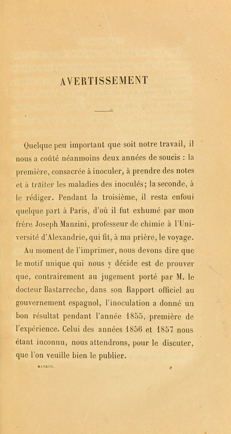 AVERTISSEMENT Quelque peu important que soit notre travail, il nous a coûté néanmoins deux années de soucis : la première, consacrée à inoculer, à prendre des notes et à traiter les maladies des inoculés; la seconde, à le rédiger. Pendant la troisième, il resta enfoui quelque part à Paris, d’où il fut exhumé par mon frère Joseph Manzini, professeur de chimie à l’Uni- versité d’Alexandrie, qui fit, à ma prière, le voyage. Au moment de l’imprimer, nous devons dire que le motif unique qui nous y décide est de prouver que, contrairement au jugement porté par M. le docteur Bastarreche, dans son Rapport officiel au gouvernement espagnol, l’inoculation a donné un bon résultat pendant l’année 1855, première de l’expérience. Celui des années 1856 et 1857 nous étant inconnu, nous attendrons, pour le discuter, que l’on veuille bien le publier. MANZINI. a