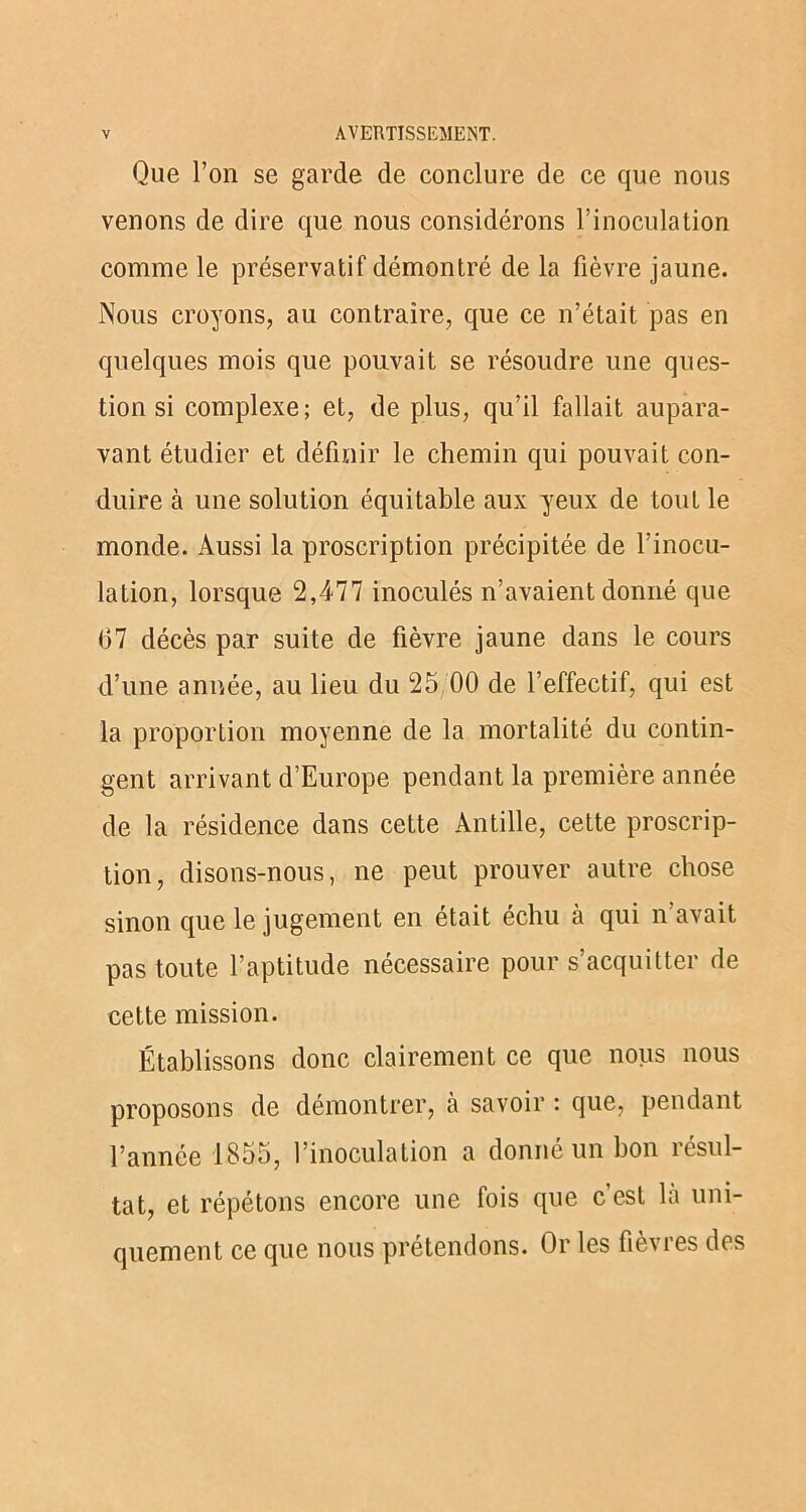 Que l’on se garde de conclure de ce que nous venons de dire que nous considérons l’inoculation comme le préservatif démontré de la fièvre jaune. Nous croyons, au contraire, que ce n’était pas en quelques mois que pouvait se résoudre une ques- tion si complexe; et, de plus, qu’il fallait aupara- vant étudier et définir le chemin qui pouvait con- duire à une solution équitable aux yeux de tout le monde. Aussi la proscription précipitée de l’inocu- lation, lorsque 2,477 inoculés n’avaient donné que 67 décès par suite de fièvre jaune dans le cours d’une année, au lieu du 25 00 de l’effectif, qui est la proportion moyenne de la mortalité du contin- gent arrivant d’Europe pendant la première année de la résidence dans cette Antille, cette proscrip- tion, disons-nous, ne peut prouver autre chose sinon que le jugement en était échu à qui n’avait pas toute l’aptitude nécessaire pour s’acquitter de cette mission. Établissons donc clairement ce que nous nous proposons de démontrer, à savoir : que, pendant l’année 1855, l’inoculation a donné un bon résul- tat, et répétons encore une fois que c’est là uni- quement ce que nous prétendons. Or les fièvres des