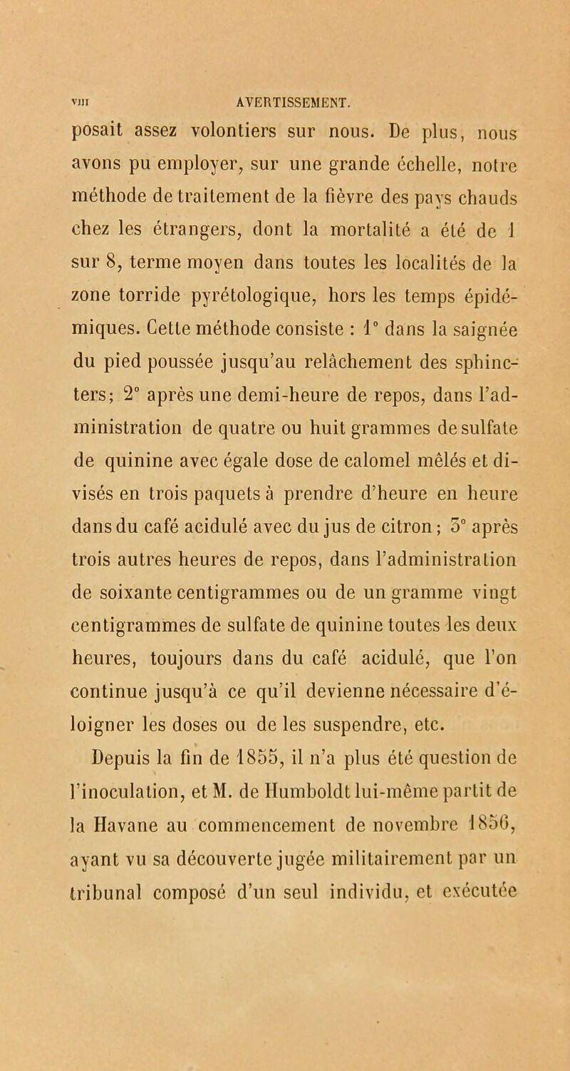 posait assez volontiers sur nous. De plus, nous avons pu employer, sur une grande échelle, notre méthode de traitement de la fièvre des pays chauds chez les étrangers, dont la mortalité a été de 1 sur 8, terme moyen dans toutes les localités de la zone torride pyrétologique, hors les temps épidé- miques. Cette méthode consiste : 1° dans la saignée du pied poussée jusqu’au relâchement des sphinc- ters; 2° après une demi-heure de repos, dans l’ad- ministration de quatre ou huit grammes de sulfate de quinine avec égale dose de calomel mêlés et di- visés en trois paquets à prendre d’heure en heure dans du café acidulé avec du jus de citron ; 5° après trois autres heures de repos, dans l’administration de soixante centigrammes ou de un gramme vingt centigrammes de sulfate de quinine toutes les deux heures, toujours dans du café acidulé, que l’on continue jusqu’à ce qu’il devienne nécessaire d’é- loigner les doses ou de les suspendre, etc. Depuis la fin de 1855, il n’a plus été question de l’inoculation, et M. de Ilumboldt lui-même partit de la Havane au commencement de novembre 1850, ayant vu sa découverte jugée militairement par un tribunal composé d’un seul individu, et exécutée
