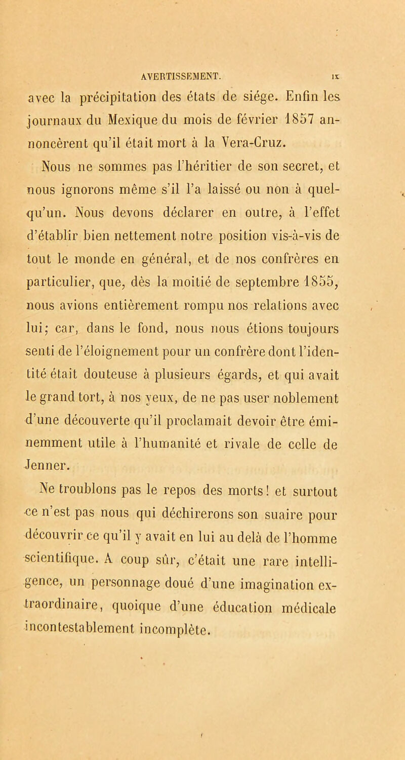 avec la précipitation des états de siège. Enfin les journaux du Mexique du mois de février 1857 an- noncèrent qu’il était mort à la Vera-Cruz. Nous ne sommes pas l’héritier de son secret, et nous ignorons même s’il l’a laissé ou non à quel- qu’un. Nous devons déclarer en outre, à l’effet d’établir bien nettement notre position vis-à-vis de tout le monde en général, et de nos confrères en particulier, que, dès la moitié de septembre 1855, nous avions entièrement rompu nos relations avec lui; car, dans le fond, nous nous étions toujours senti de l’éloignement pour un confrère dont l’iden- tité était douteuse à plusieurs égards, et qui avait le grand tort, à nos yeux, de ne pas user noblement d’une découverte qu’il proclamait devoir être émi- nemment utile à l’humanité et rivale de celle de Jenner. Ne troublons pas le repos des morts! et surtout ce n est pas nous qui déchirerons son suaire pour découvrir ce qu’il y avait en lui au delà de l’homme scientifique. A coup sûr, c’était une rare intelli- gence, un personnage doué d’une imagination ex- traordinaire, quoique d’une éducation médicale incontestablement incomplète.