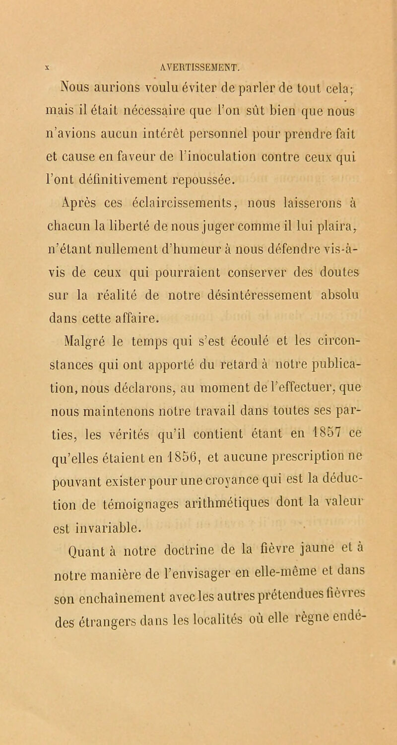 Nous aurions voulu éviter de parler de tout cela; mais il était nécessaire que l’on sût bien que nous n’avions aucun intérêt personnel pour prendre fait et cause en faveur de l’inoculation contre ceux qui l’ont définitivement repoussée. Après ces éclaircissements, nous laisserons à chacun la liberté de nous juger comme il lui plaira, n’étant nullement d’humeur à nous défendre vis-à- vis de ceux qui pourraient conserver des doutes sur la réalité de notre désintéressement absolu dans cette affaire. Malgré le temps qui s’est écoulé et les circon- stances qui ont apporté du retard à notre publica- tion, nous déclarons, au moment de l’effectuer, que nous maintenons notre travail dans toutes ses par- ties, les vérités qu’il contient étant en 1857 ce qu’elles étaient en 1856, et aucune prescription ne pouvant exister pour une croyance qui est la déduc- tion de témoignages arithmétiques dont la valeur est invariable. Quant à notre doctrine de la fièvre jaune et à notre manière de l’envisager en elle-même et dans son enchaînement avec les autres prétendues fièvres des étrangers dans les localités où elle règne endé-