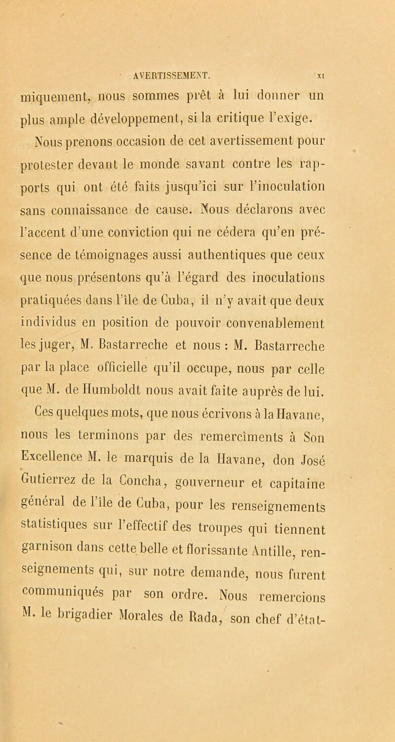 iniquement, nous sommes prêt à lui donner un plus ample développement, si la critique l’exige. Nous prenons occasion de cet a vertissement pour protester devant le monde savant contre les rap- ports qui ont été faits jusqu’ici sur l’inoculation sans connaissance de cause. Nous déclarons avec l’accent d’une conviction qui ne cédera qu’en pré- sence de témoignages aussi authentiques que ceux que nous présentons qu’à l’égard des inoculations pratiquées dans l’ile de Cuba, il n’y avait que deux individus en position de pouvoir convenablement les juger, M. Bastarreche et nous : M. Bastarreche par la place officielle qu’il occupe, nous par celle que M. de Humboldt nous avait faite auprès de lui. Ces quelques mots, que nous écrivons à la Havane, nous les terminons par des remercîments à Son Excellence M. le marquis de la Havane, don José • Gutierrez de la Concha, gouverneur et capitaine généial de 1 île de Cuba, pour les renseignements statistiques sur l’effectif des troupes qui tiennent garnison dans cette belle et florissante An tille, ren- seignements qui, sur notre demande, nous furent communiqués par son ordre. Nous remercions M. le brigadier Morales de lîada, son chef d’étal-