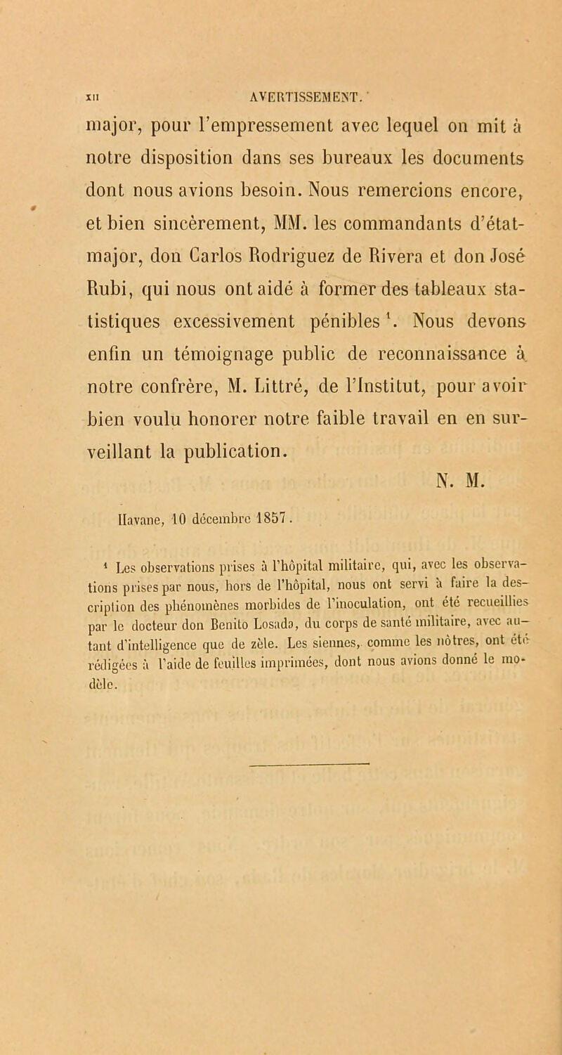 major, pour l’empressement avec lequel on mit à notre disposition dans ses bureaux les documents dont nous avions besoin. Nous remercions encore, et bien sincèrement, MM. les commandants d’état- major, don Carlos Rodriguez de Rivera et don José Rubi, qui nous ont aidé à former des tableaux sta- tistiques excessivement pénibles \ Nous devons enfin un témoignage public de reconnaissance à. notre confrère, M. Littré, de l’Institut, pour avoir bien voulu honorer notre faible travail en en sur- veillant la publication. N. M. Havane, 10 décembre 1857. 1 Les observations prises à l’hôpital militaire, qui, avec les observa- tions prises par nous, hors de l’hôpital, nous ont servi à faire la des- cription des phénomènes morbides de l’inoculation, ont été recueillies par le docteur don Benito Losado, du corps de santé militaire, avec au- tant d’intelligence que de zèle. Les siennes, comme les nôtres, ont été rédigées à l’aide de feuilles imprimées, dont nous avions donné le mo- dèle.