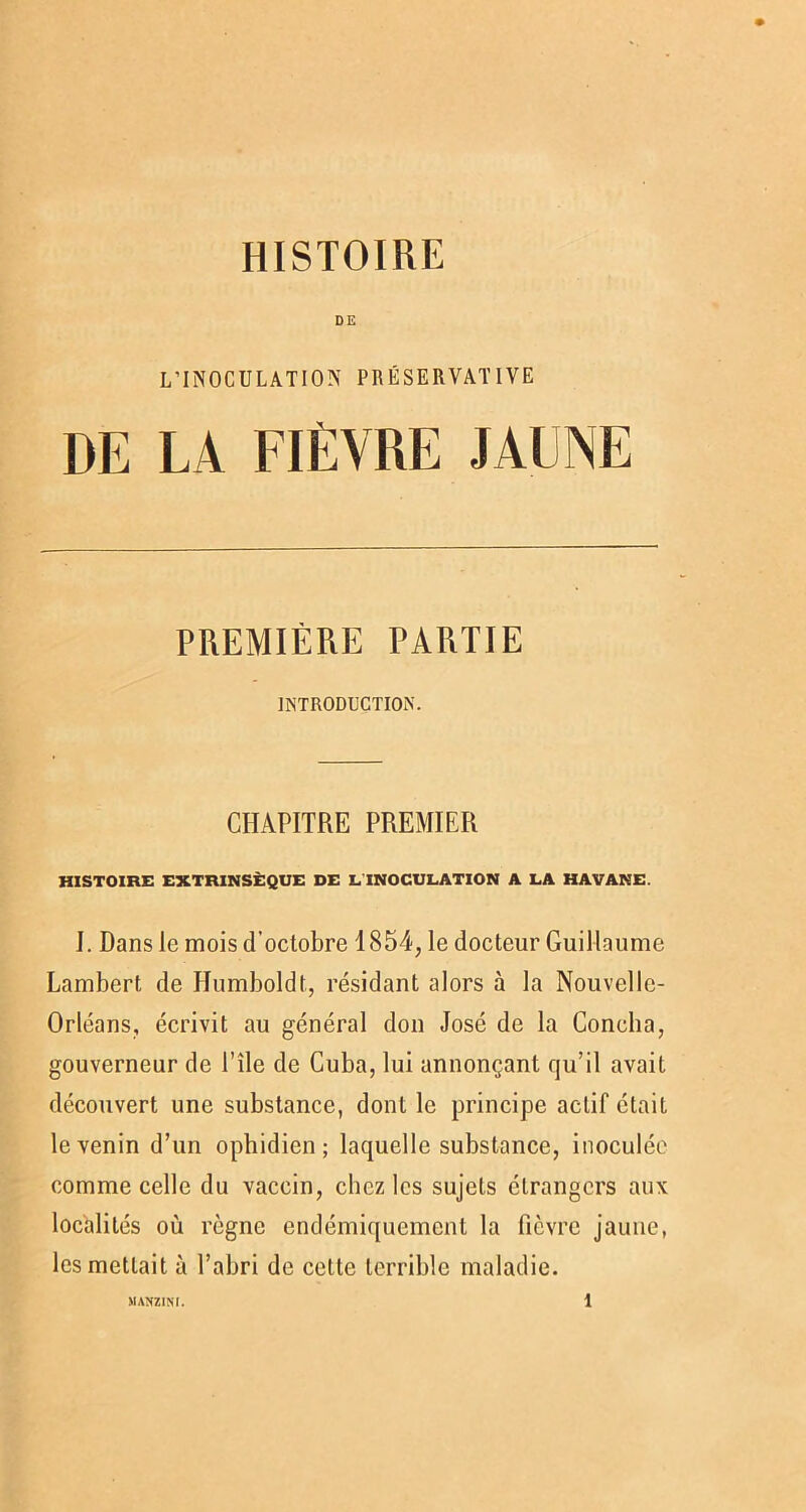 HISTOIRE DE L’INOCULATION PRÉSERVATIVE DE LA FIÈVRE JAUNE PREMIÈRE PARTIE INTRODUCTION. CHAPITRE PREMIER HISTOIRE EXTRINSÈQUE DE LINOCULATION A LA HAVANE. I. Dans le mois d’octobre 1854, le docteur Guillaume Lambert de Humboldt, résidant alors à la Nouvelle- Orléans, écrivit au général don José de la Concha, gouverneur de l’île de Cuba, lui annonçant qu’il avait découvert une substance, dont le principe actif était le venin d’un ophidien ; laquelle substance, inoculée comme celle du vaccin, chez les sujets étrangers aux localités où règne endémiquement la fièvre jaune, les mettait à l’abri de cette terrible maladie.