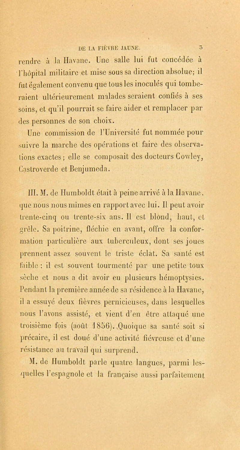 rendre à la Havane. Une salle lui fut concédée à l'hôpital militaire et mise sous sa direction absolue; il fut également convenu que tous les inoculés qui tombe- raient ultérieurement malades seraient confiés à ses soins, et qu’il pourrait se faire aider et remplacer pai- des personnes de son choix. Une commission de l’Université fut nommée pour suivre la marche des opérations et faire des observa- tions exactes ; elle se composait des docteurs Cowley, Castroverde et Benjumeda. 111. M. de Ilumboldt était à peine arrivé à la Havane, que nous nous mîmes en rapport avec lui. Il peut avoir trente-cinq ou trente-six ans. Il est blond, haut, et grêle. Sa poitrine, fléchie en avant, offre la confor- mation particulière aux tuberculeux, dont ses joues prennent assez souvent le triste éclat. Sa santé est faible ; il est souvent tourmenté par une petite toux sèche et nous a dit avoir eu plusieurs hémoptysies. Pendant la première année de sa résidence à la Havane, il a essuyé deux fièvres pernicieuses, dans lesquelles nous l’avons assisté, et vient d’en être attaqué une troisième fois (août 1856). Quoique sa santé soit si précaire, il est doué d’une activité fiévreuse et d’une résistance au travail qui surprend. M. de Ilumboldt parle quatre langues, parmi les- quelles l’espagnole et la française aussi parfaitement