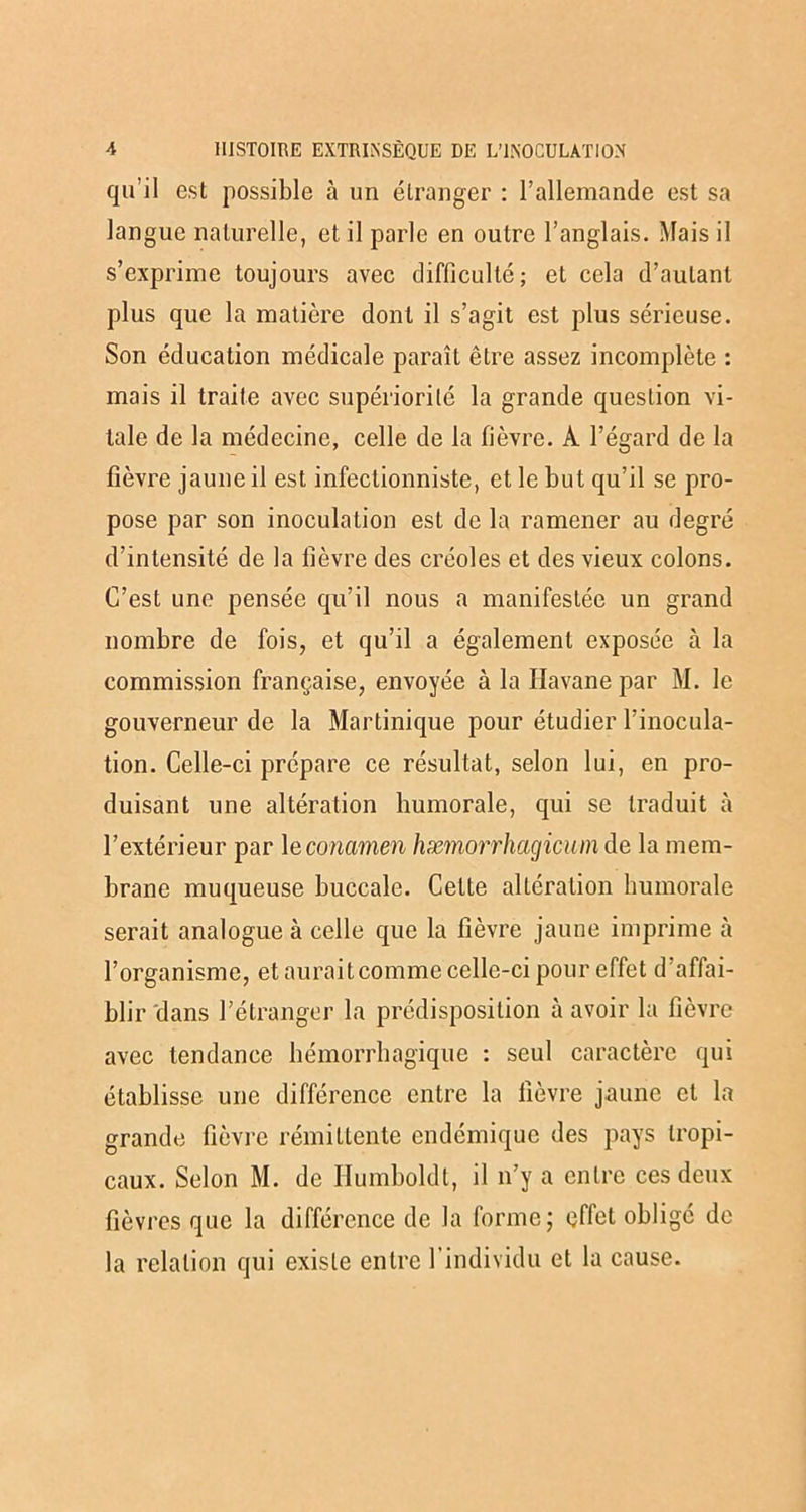 qu’il est possible à un étranger : l’allemande est sa langue naturelle, et il parle en outre l’anglais. Mais il s’exprime toujours avec difficulté; et cela d’autant plus que la matière dont il s’agit est plus sérieuse. Son éducation médicale paraît être assez incomplète : mais il traite avec supériorité la grande question vi- tale de la médecine, celle de la fièvre. À l’égard de la fièvre jaune il est infectionniste, et le but qu’il se pro- pose par son inoculation est de la ramener au degré d’intensité de la fièvre des créoles et des vieux colons. C’est une pensée qu’il nous a manifestée un grand nombre de fois, et qu’il a également exposée à la commission française, envoyée à la Havane par M. le gouverneur de la Martinique pour étudier l’inocula- tion. Celle-ci prépare ce résultat, selon lui, en pro- duisant une altération humorale, qui se traduit à l’extérieur par 1 econamen hæmorrhagicum de la mem- brane muqueuse buccale. Cette altération humorale serait analogue à celle que la fièvre jaune imprime cà l’organisme, et auraitcomme celle-ci pour effet d’affai- blir dans l’étranger la prédisposition à avoir la fièvre avec tendance hémorrhagique : seul caractère qui établisse une différence entre la fièvre jaune et la grande fièvre rémittente endémique des pays tropi- caux. Selon M. de Ilumboldt, il n’y a entre ces deux fièvres que la différence de la forme; effet obligé de la relation qui existe entre l’individu et la cause.