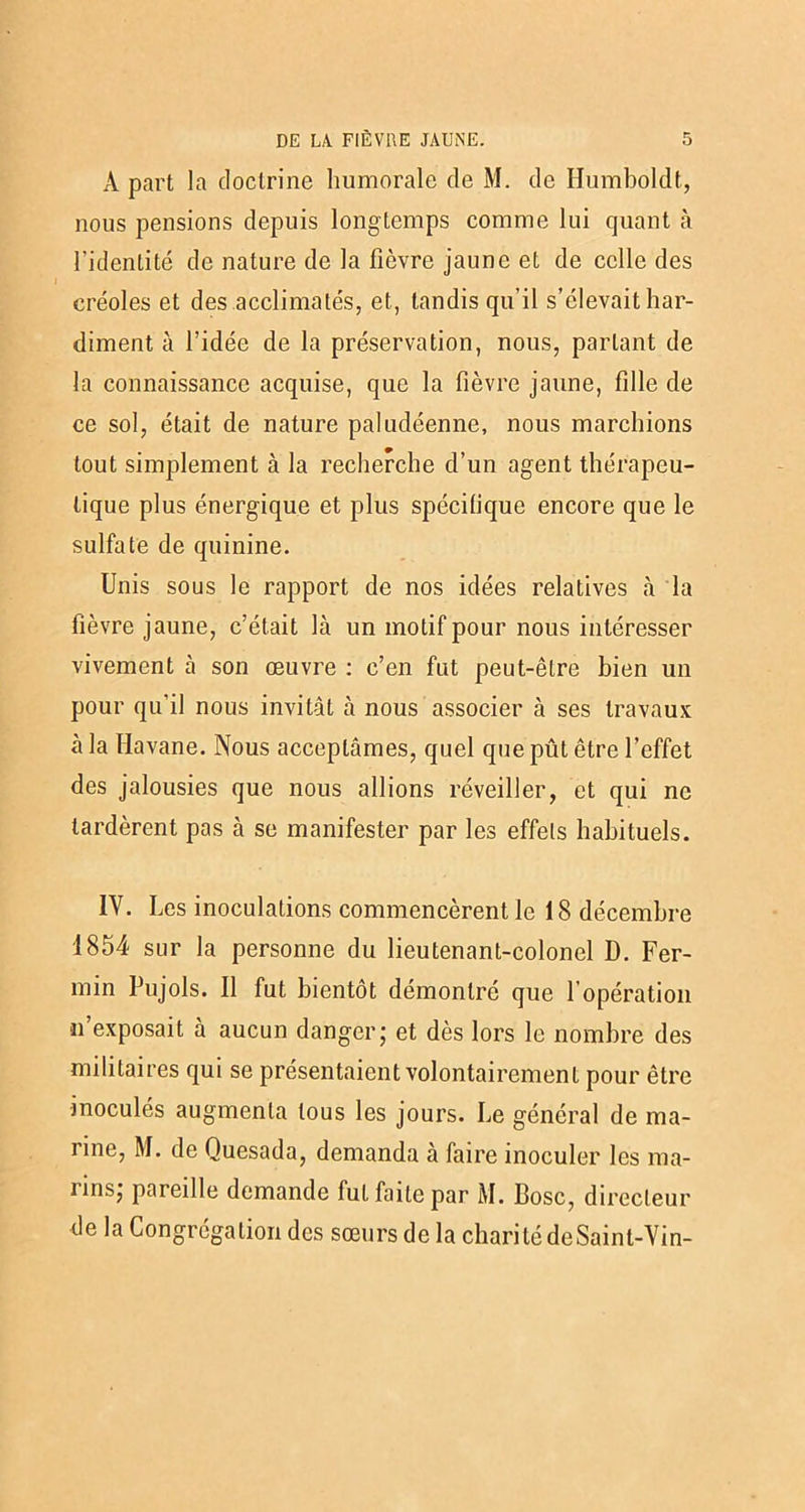 A part la doctrine Immorale de M. de Humboldt., nous pensions depuis longtemps comme lui quant à l’identité de nature de la fièvre jaune et de celle des créoles et des acclimatés, et, tandis qu'il s’élevait har- diment à l’idée de la préservation, nous, parlant de la connaissance acquise, que la fièvre jaune, fille de ce sol, était de nature paludéenne, nous marchions tout simplement à la recherche d’un agent thérapeu- tique plus énergique et plus spécilique encore que le sulfate de quinine. Unis sous le rapport de nos idées relatives à la fièvre jaune, c’était là un motif pour nous intéresser vivement à son œuvre : c’en fut peut-être bien un pour qu’il nous invitât à nous associer à ses travaux à la Havane. Nous acceptâmes, quel que pût être l’effet des jalousies que nous allions réveiller, et qui ne tardèrent pas à se manifester par les effets habituels. IY. Les inoculations commencèrent le 18 décembre 1854 sur la personne du lieutenant-colonel D. Fer- min Pujols. Il fut bientôt démontré que 1 opération ïi exposait à aucun danger5 et dès lors le nombre des militaires qui se présentaient volontairement pour être inoculés augmenta tous les jours. Le général de ma- rine, M. de Quesada, demanda à faire inoculer les ma- lins; pareille demande fut faite par M. Bosc, directeur de la Congrégation des sœurs de la charité deSaint-Vin-