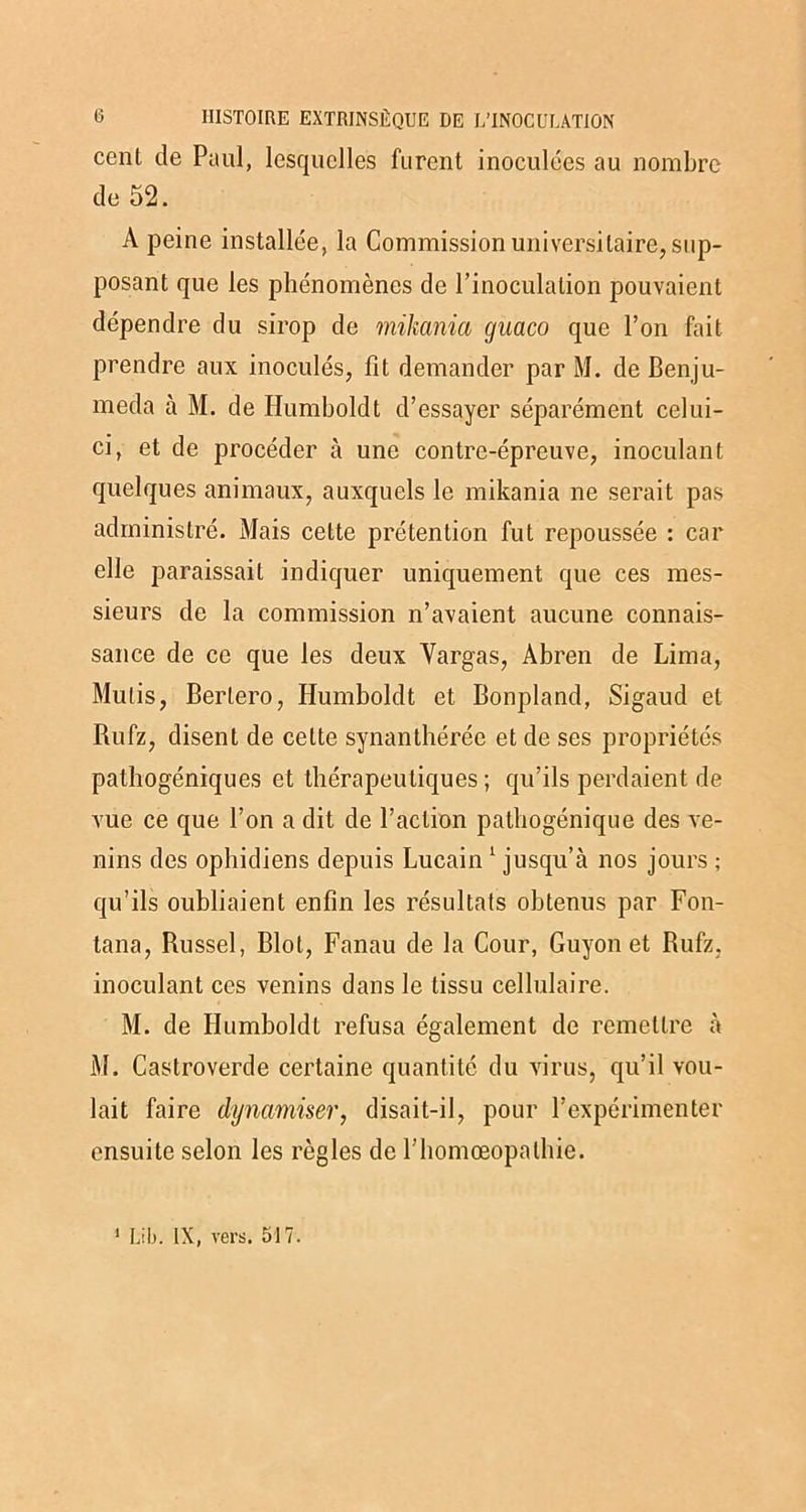 cent de Paul, lesquelles furent inoculées au nombre de 52. A peine installée, la Commission universitaire, sup- posant que les phénomènes de l’inoculation pouvaient dépendre du sirop de mikania guaco que l’on fait prendre aux inoculés, fit demander par M. de Benju- meda à M. de Humboldt d’essayer séparément celui- ci, et de procéder à une contre-épreuve, inoculant quelques animaux, auxquels le mikania ne serait pas administré. Mais cette prétention fut repoussée : car elle paraissait indiquer uniquement que ces mes- sieurs de la commission n’avaient aucune connais- sance de ce que les deux Yargas, Abren de Lima, Mutis, Berlero, Humboldt et Bonpland, Sigaud et Rufz, disent de celte synanthérée et de ses propriétés pathogéniques et thérapeutiques ; qu’ils perdaient de vue ce que l’on a dit de l’action pathogénique des ve- nins des ophidiens depuis Lucain 1 jusqu’à nos jours ; qu’ils oubliaient enfin les résultats obtenus par Fon- tana, Russel, Blot, Fanau de la Cour, Guyon et Rufz, inoculant ces venins dans le tissu cellulaire. M. de Humboldt refusa également de remettre à M. Castroverde certaine quantité du virus, qu’il vou- lait faire dynamiser, disait-il, pour l’expérimenter ensuite selon les règles de l’homœopalhie. 1 Lit). IX, vers. 517.