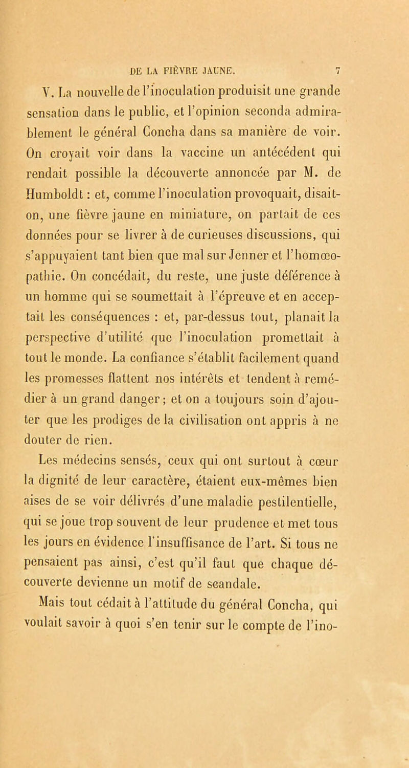 V. La nouvelle cle l’inoculation produisit une grande sensation dans le public, et l’opinion seconda admira- blement le général Conclia dans sa manière de voir. On croyait voir dans la vaccine un antécédent qui rendait possible la découverte annoncée par M. de Humboldt : et, comme l’inoculation provoquait, disait- on, une fièvre jaune en miniature, on partait de ces données pour se livrer à de curieuses discussions, qui s’appuyaient tant bien que mal sur Jenner et l’homœo- pathie. On concédait, du reste, une juste déférence à un homme qui se soumettait à l’épreuve et en accep- tait les conséquences : et, par-dessus tout, planait la perspective d’utilité que l’inoculation promettait à tout le monde. La confiance s’établit facilement quand les promesses flattent nos intérêts et tendent à remé- dier à un grand danger; et on a toujours soin d’ajou- ter que les prodiges de la civilisation ont appris à ne douter de rien. Les médecins sensés, ceux qui ont surtout à cœur la dignité de leur caractère, étaient eux-mêmes bien aises de se voir délivrés d’une maladie pestilentielle, qui se joue trop souvent de leur prudence et met tous les jours en évidence l’insuffisance de l’art. Si tous ne pensaient pas ainsi, c’est qu’il faut que chaque dé- couverte devienne un motif de scandale. Mais tout cédait tà l’altitude du général Conclia, qui voulait savoir à quoi s’en tenir sur le compte de l’ino-