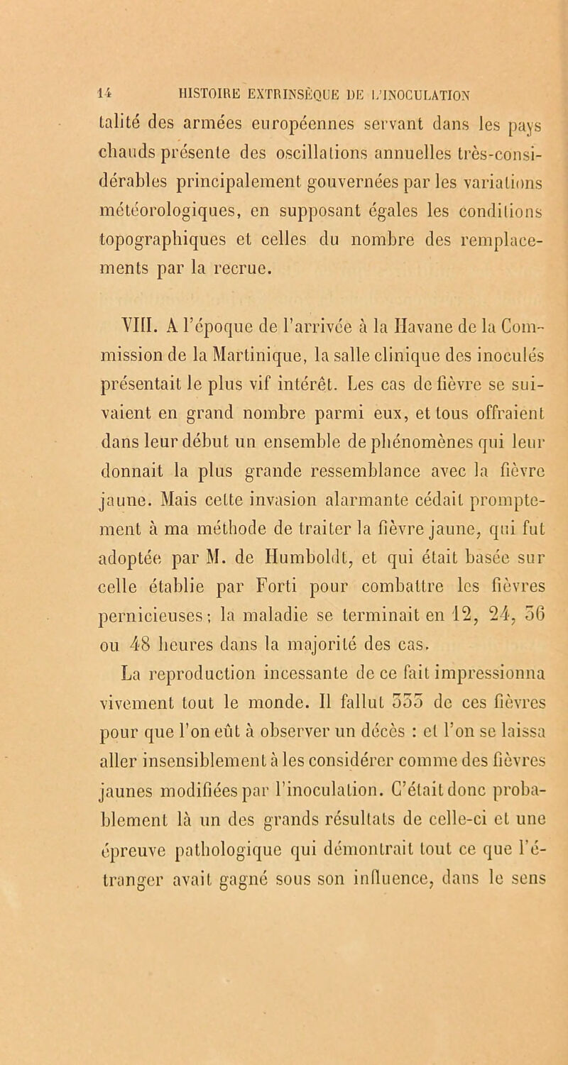 lalité des armées européennes servant dans les pays chauds présente des oscillations annuelles très-consi- dérables principalement gouvernées par les variations météorologiques, en supposant égales les conditions topographiques et celles du nombre des remplace- ments par la recrue. VIII. À l’époque de l’arrivée à la Havane de la Com- mission de la Martinique, la salle clinique des inoculés présentait le plus vif intérêt. Les cas de lièvre se sui- vaient en grand nombre parmi eux, et tous offraient dans leur début un ensemble de phénomènes qui leur donnait la plus grande ressemblance avec la fièvre jaune. Mais cette invasion alarmante cédait prompte- ment à ma méthode de traiter la fièvre jaune, qui fut adoptée par M. de Ilumboldt, et qui était basée sur celle établie par Forti pour combattre les fièvres pernicieuses; la maladie se terminait en 12, 24, 56 ou 48 heures dans la majorité des cas. La reproduction incessante de ce lait impressionna vivement tout le monde. 11 fallut 555 de ces fièvres pour que l’on eût à observer un décès : cl l’on se laissa aller insensiblement à les considérer comme des fièvres jaunes modifiées par rinoculalion. C’était donc proba- blement là un des grands résultats de celle-ci et une épreuve pathologique qui démontrait tout ce que l'é- tranger avait gagné sous son influence, dans le sens