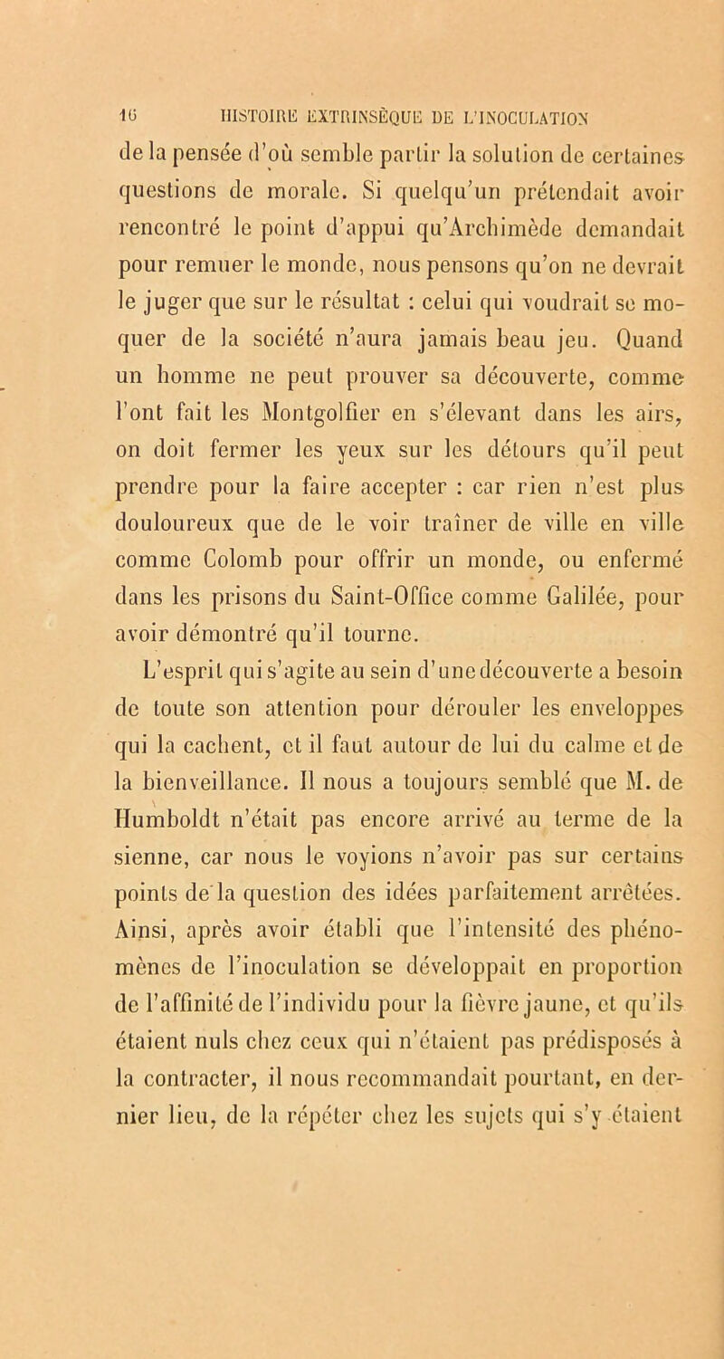 de la pensée d’où semble partir la solution de certaines questions de morale. Si quelqu’un prétendait avoir rencontré le point d’appui qu’Àrchimède demandait pour remuer le monde, nous pensons qu’on ne devrait le juger que sur le résultat : celui qui voudrait se mo- quer de la société n’aura jamais beau jeu. Quand un homme ne peut prouver sa découverte, comme l’ont fait les Montgolfier en s’élevant dans les airs, on doit fermer les yeux sur les détours qu’il peut prendre pour la faire accepter : car rien n’est plus douloureux que de le voir traîner de ville en ville comme Colomb pour offrir un monde, ou enfermé dans les prisons du Saint-Office comme Galilée, pour avoir démontré qu’il tourne. L’esprit qui s’agite au sein d’une découverte a besoin de toute son attention pour dérouler les enveloppes qui la cachent, et il faut autour de lui du calme et de la bienveillance. Il nous a toujours semblé que M. de Humboldt n’était pas encore arrivé au terme de la sienne, car nous le voyions n’avoir pas sur certains points de'la question des idées parfaitement arrêtées. Ainsi, après avoir établi que l’intensité des phéno- mènes de l’inoculation se développait en proportion de l’affinité de l’individu pour la fièvre jaune, et qu’ils étaient nuis chez ceux qui n’étaient pas prédisposés à la contracter, il nous recommandait pourtant, en der- nier lieu, de la répéter chez les sujets qui s’y étaient