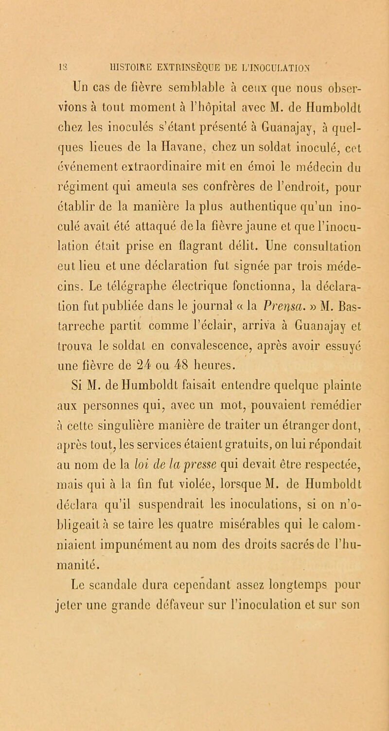 Un cas de fièvre semblable à ceux que nous obser- vions à tout moment à l’hôpital avec M. de Ilumboldl chez les inoculés s’étant présenté à Guanajav, à quel- ques lieues de la Havane, chez un soldat inoculé, cet événement extraordinaire mit en émoi le médecin du régiment qui ameuta ses confrères de l’endroit, pour établir de la manière la plus authentique qu’un ino- culé avait été attaqué delà fièvre jaune et que l’inocu- lation était prise en flagrant délit. Une consultation eut lieu et une déclaration fut signée par trois méde- cins. Le télégraphe électrique fonctionna, la déclara- tion fut publiée dans le journal « la Prensa. » M. Bas- tarreche partit comme l’éclair, arriva à Guanajay et Irouva le soldat en convalescence, après avoir essuyé une fièvre de 24 ou 48 heures. Si M. dellumboldt faisait entendre quelque plainte aux personnes qui, avec un mot, pouvaient remédier à celte singulière manière de traiter un étranger dont, après tout, les services étaient gratuits, on lui répondait au nom de la loi de la presse qui devait être respectée, mais qui à la fin fut violée, lorsque M. de Humboldt déclara qu’il suspendrait les inoculations, si on n’o- bligeait à se taire les quatre misérables qui le calom- niaient impunément au nom des droits sacrés de l’hu- manité. Le scandale dura cependant assez longtemps pour jeter une grande défaveur sur l’inoculation et sur son