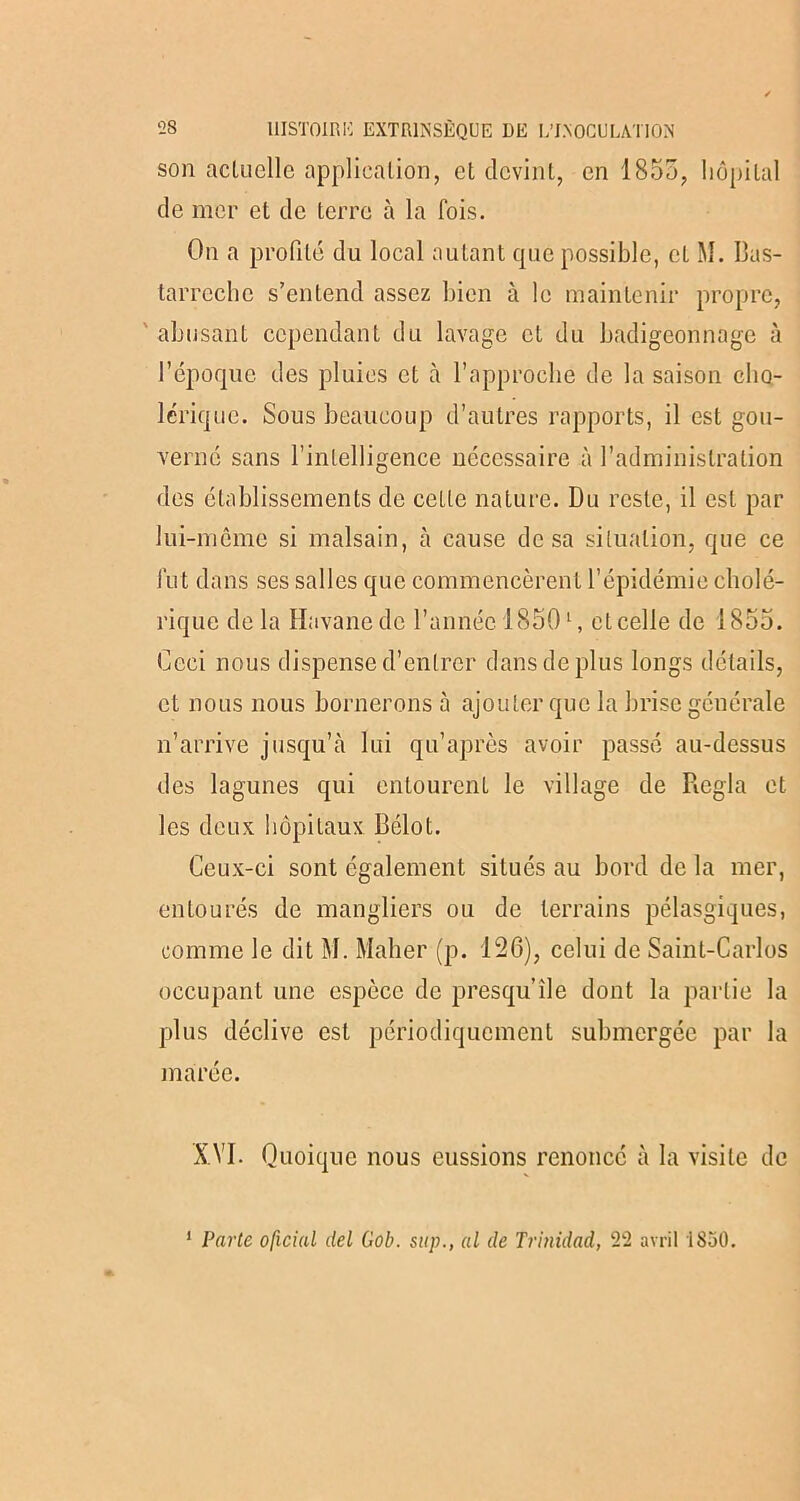 son actuelle application, et devint, en 1855, hôpital de mer et de terre à la fois. On a profité du local autant que possible, et M. Bas- tarrechc s’entend assez bien à le maintenir propre, abusant cependant du lavage et du badigeonnage à l’époque des pluies et cà l’approche de la saison cho- lérique. Sous beaucoup d’autres rapports, il est gou- verné sans l’intelligence nécessaire à l’administration des établissements de cette nature. Du reste, il est par lui-même si malsain, à cause de sa situation, que ce fut dans ses salles que commencèrent l’épidémie cholé- rique de la Havane de l’année 18501, et celle de 1855. Ceci nous dispense d’entrer dans de plus longs détails, et nous nous bornerons 5 ajouter que la brise générale n’arrive jusqu’à lui qu’après avoir passé au-dessus des lagunes qui entourent le village de Régla et les deux hôpitaux Belot. Ceux-ci sont également situés au bord de la mer, entourés de mangliers ou de terrains pélasgiques, comme le dit M. Maher (p. 126), celui de Saint-Carlos occupant une espèce de presqu’île dont la partie la plus déclive est périodiquement submergée par la marée. XVI. Quoique nous eussions renoncé à la visite de