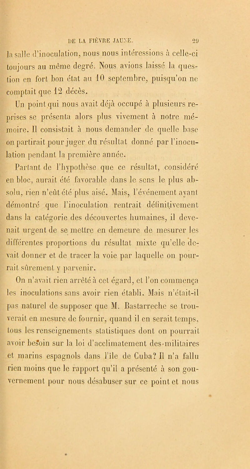 la salle d’inoculation, nous nous intéressions à celle-ci toujours au même degré. Nous avions laissé la ques- tion en fort bon état au 10 septembre, puisqu’on ne comptait que 12 décès. Un point qui nous avait déjà occupé à plusieurs re- prises se présenta alors plus vivement à notre mé- moire. Il consistait à nous demander de quelle base on partirait pour juger du résultat donné par l’inocu- lation pendant la première année. Parlant de l’hypothèse que ce résultat, considéré en bloc, aurait été favorable dans le sens le plus ab- solu, rien n’eût été plus aisé. Mais, l’événement ayant démontré que l’inoculation rentrait définitivement dans la catégorie des découvertes humaines, il deve- nait urgent de se mettre en demeure de mesurer les différentes proportions du résultat mixte qu’elle de- vait donner et de tracer la voie par laquelle on pour- rait sûrement y parvenir. On n’avait rien arrêté à cet égard, et l’on commença les inoculations sans avoir rien établi. Mais n’était-il pas naturel de supposer que M. Bastarrechc se trou- verait en mesure de fournir, quand il en serait temps, tous les renseignements statistiques dont on pourrait avoir besoin sur la loi d’acclimatement des-mililaires et marins espagnols dans l’île de Cuba? 11 n’a fallu rien moins que le rapport qu’il a présenté à son gou- vernement pour nous désabuser sur ce point et nous