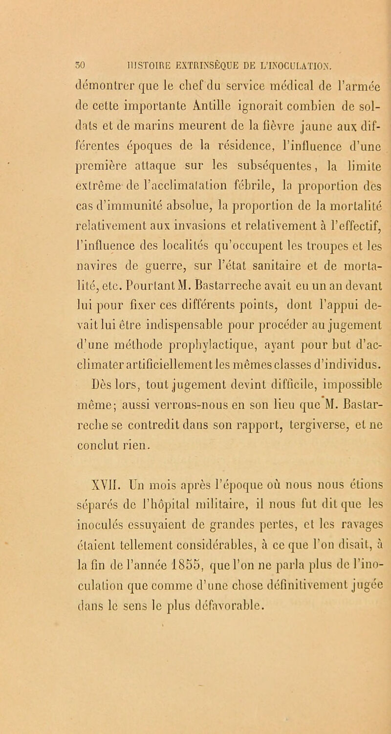 démontrer que le chef du service médical de l’armée de cette importante Arntille ignorait combien de sol- dats et de marins meurent de la lièvre jaune aux dif- férentes époques de la résidence, l’inlluence d’une première attaque sur les subséquentes, la limite extrême de l’acclimalation fébrile, la proportion des cas d’immunité absolue, la proportion de la mortalité relativement aux invasions et relativement à l’effectif, l’influence des localités qu’occupent les troupes et les navires de guerre, sur l’état sanitaire et de morta- lité, etc. Pourtant M. Bastarreche avait eu un an devant lui pour fixer ces différents points, dont l’appui de- vait lui être indispensable pour procéder au jugement d’une méthode prophylactique, ayant pour but d’ac- climater artificiellement les mêmes classes d’individus. Dès lors, tout jugement devint difficile, impossible même; aussi verrons-nous en son lieu que M. Baslar- reche se contredit dans son rapport, tergiverse, et ne conclut rien. XVII. Un mois après l’époque où nous nous étions séparés de l’hôpital militaire, il nous fut dit que les inoculés essuyaient de grandes pertes, cl les ravages étaient tellement considérables, à ce que l'on disait, à la fin de l’année 1855, que l’on ne parla plus de l’ino- culalion que comme d’une chose définitivement jugée dans le sens le plus défavorable.