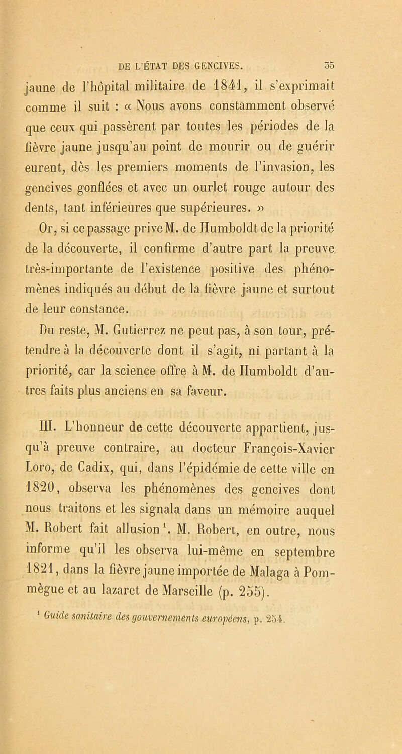jaune de l’hôpital militaire de 1841, il s’exprimait comme il suit : « Nous avons constamment observé que ceux qui passèrent par toutes les périodes de la lièvre jaune jusqu’au point de mourir ou de guérir eurent, dès les premiers moments de l’invasion, les gencives gonflées et avec un ourlet rouge autour des dents, tant inférieures que supérieures. » Or, si ce passage prive M. de Humboldtde la priorité de la découverte, il confirme d’autre part la preuve très-importante de l’existence positive des phéno- mènes indiqués au début de la lièvre jaune et surtout de leur constance. Du reste, M. Gutierrez ne peut pas, à son tour, pré- tendre à la découverte dont il s’agit, ni partant à la priorité, car la science offre à M. de Humboldt d’au- tres faits plus anciens en sa faveur. III. L’honneur de cette découverte appartient, jus- qu’à preuve contraire, au docteur François-Xavier Loro, de Cadix, qui, dans l’épidémie de celte ville en 1820, observa les phénomènes des gencives dont nous traitons et les signala dans un mémoire auquel M. Robert fait allusion l. M. Robert, en outre, nous informe qu’il les observa lui-même en septembre 1821, dans la fièvre jaune importée de Malaga à Pom- mègue et au lazaret de Marseille (p. 255).