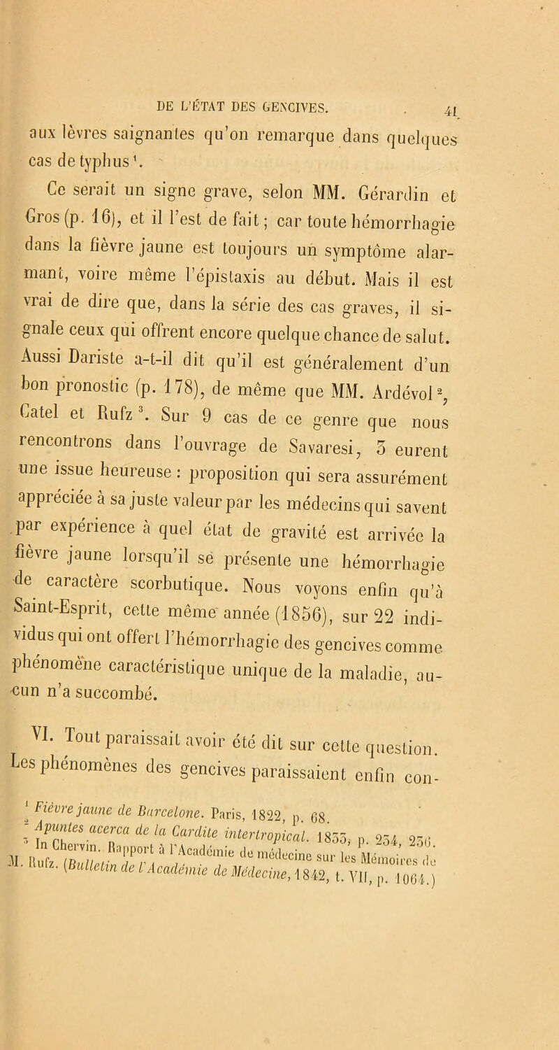 aux lèvres saignantes qu’on remarque dans quelques cas de typhus1. Ce serait un signe grave, selon MM. Gérardin et Gros (p. 16), et il 1 est de fait ; car toute hémorrhagie dans la fièvre jaune est toujours un symptôme alar- mant, voire même l’épistaxis au début. Mais il est Mai de dire que, dans la série des cas graves, il si- gnale ceux qui oflrent encore quelque chance de salut. Aussi Dariste a-t-il dit qu’il est généralement d’un bon pronostic (p. 178), de même que MM. Ardévol2, batel et Rufz 3. Sur 9 cas de ce genre que nous rencontrons dans l’ouvrage de Savaresi, 5 eurent une issue heureuse : proposition qui sera assurément appréciée à sa juste valeur par les médecins qui savent par expérience à quel état de gravité est arrivée la fievre jaune lorsqu’il se présente une hémorrhagie de caractère scorbutique. Nous voyons enfin qu’à Saint-Esprit, celle même année (1856), sur 22 indi- vidus qui ont offert l’hémorrhagie des gencives comme phénomène caractéristique unique de la maladie, au- <mn n’a succombé. VI. Tout paraissait avoir été dit sur celte question. Les phénomènes des gencives paraissaient enfin con- ' Fièvre jaune de Barcelone. Paris, 1822, p. GS A^lesacerca àe la Cardile interlropical. 1855, p. 254 25«j