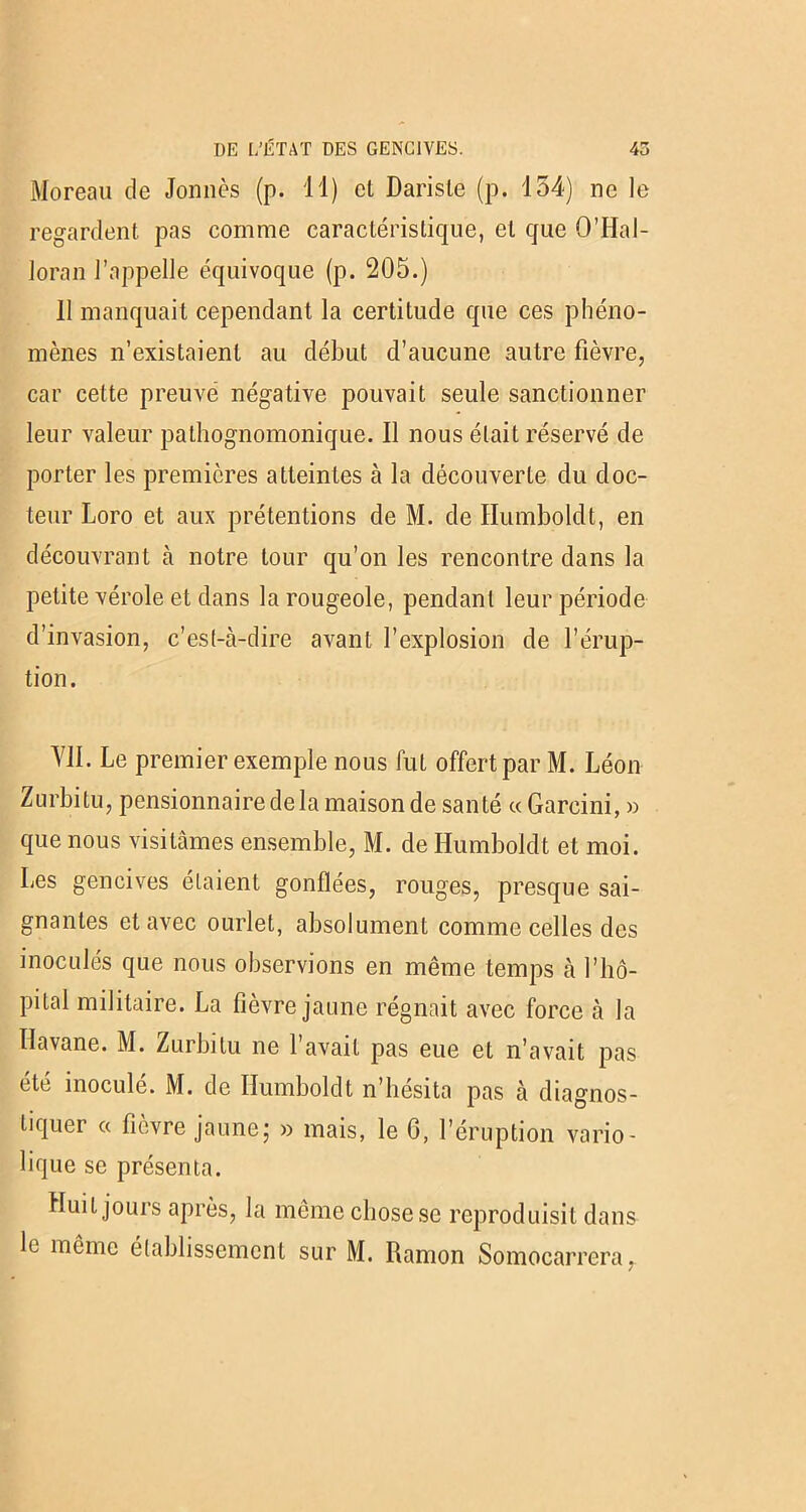 Moreau de Jonnès (p. 11) cl Darisle (p. 154) ne le regardent pas comme caractéristique, et que O’Hal- Joran l’appelle équivoque (p. 205.) 11 manquait cependant la certitude que ces phéno- mènes n’existaient au début d’aucune autre fièvre, car cette preuve négative pouvait seule sanctionner leur valeur pathognomonique. Il nous était réservé de porter les premières atteintes à la découverte du doc- teur Loro et aux prétentions de M. de Ilumboldt, en découvrant à notre tour qu’on les rencontre dans la petite vérole et dans la rougeole, pendant leur période d’invasion, c’es(-à-dire avant l’explosion de l’érup- tion. YJI. Le premier exemple nous fut offert par M. Léon Zurbilu, pensionnaire de la maison de santé « Garcini, » que nous visitâmes ensemble, M. de Ilumboldt et moi. Les gencives étaient gonflées, rouges, presque sai- gnantes et avec ourlet, absolument comme celles des inoculés que nous observions en même temps à l’hô- pital militaire. La fièvre jaune régnait avec force à la Havane. M. Zurbitu ne l’avait pas eue et n’avait pas été inoculé. M. de Ilumboldt n’hésita pas à diagnos- tiquer « fièvre jaune; » mais, le G, l’éruption vario- lique se présenta. Huit jours après, la même chose se reproduisit dans le même établissement sur M. Ramon Somocarrera,