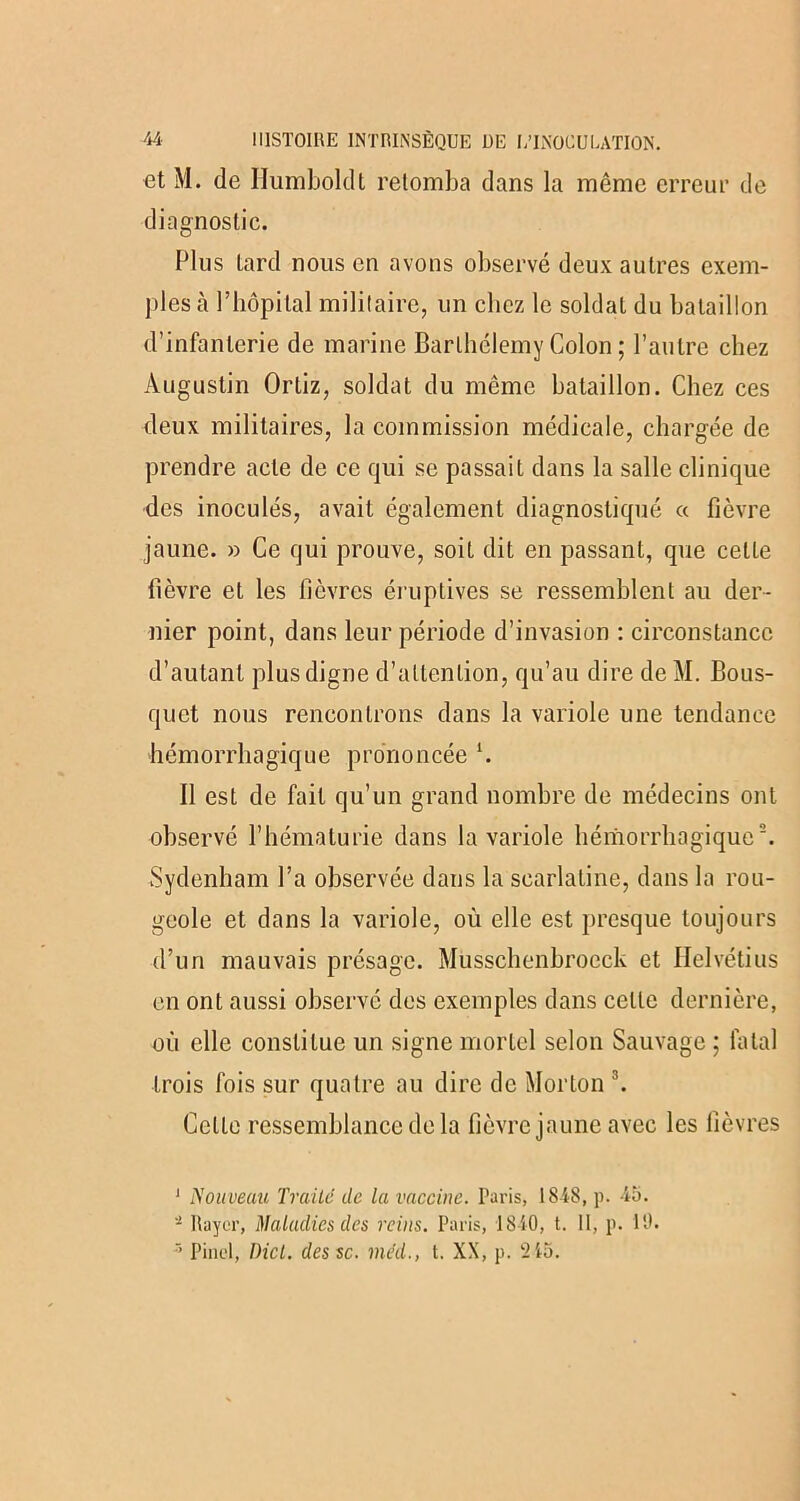 et M. de Humboldt retomba dans la même erreur de diagnostic. Plus tard nous en avons observé deux autres exem- ples à l’hôpital militaire, un chez le soldat du bataillon d’infanterie de marine Barthélemy Colon ; l’autre chez Augustin Ortiz, soldat du même bataillon. Chez ces deux militaires, la commission médicale, chargée de prendre acte de ce qui se passait dans la salle clinique des inoculés, avait également diagnostiqué « fièvre jaune. » Ce qui prouve, soit dit en passant, que cette fièvre et les fièvres éruptives se ressemblent au der- nier point, dans leur période d’invasion : circonstance d’autant plus digne d’attention, qu’au dire deM. Bous- quet nous rencontrons dans la variole une tendance hémorrhagique prononcée h 11 est de fait qu’un grand nombre de médecins ont observé l’hématurie dans la variole hémorrhagique1 2. Sydenham l’a observée dans la scarlatine, dans la rou- geole et dans la variole, où elle est presque toujours d’un mauvais présage. Musschenbroeck et Helvétius en ont aussi observé des exemples dans celle dernière, où elle constitue un signe mortel selon Sauvage ; fatal trois fois sur quatre au dire de Morton 3. Celte ressemblance de la fièvre jaune avec les fièvres 1 Nouveau Traité de la vaccine. Paris, 1848, p. 45. Rayer, Maladies des reins. Paris, 1840, t. II, p. 10. 3 Pinel, Dicl. des sc. méd., t. XX, p. ‘215.