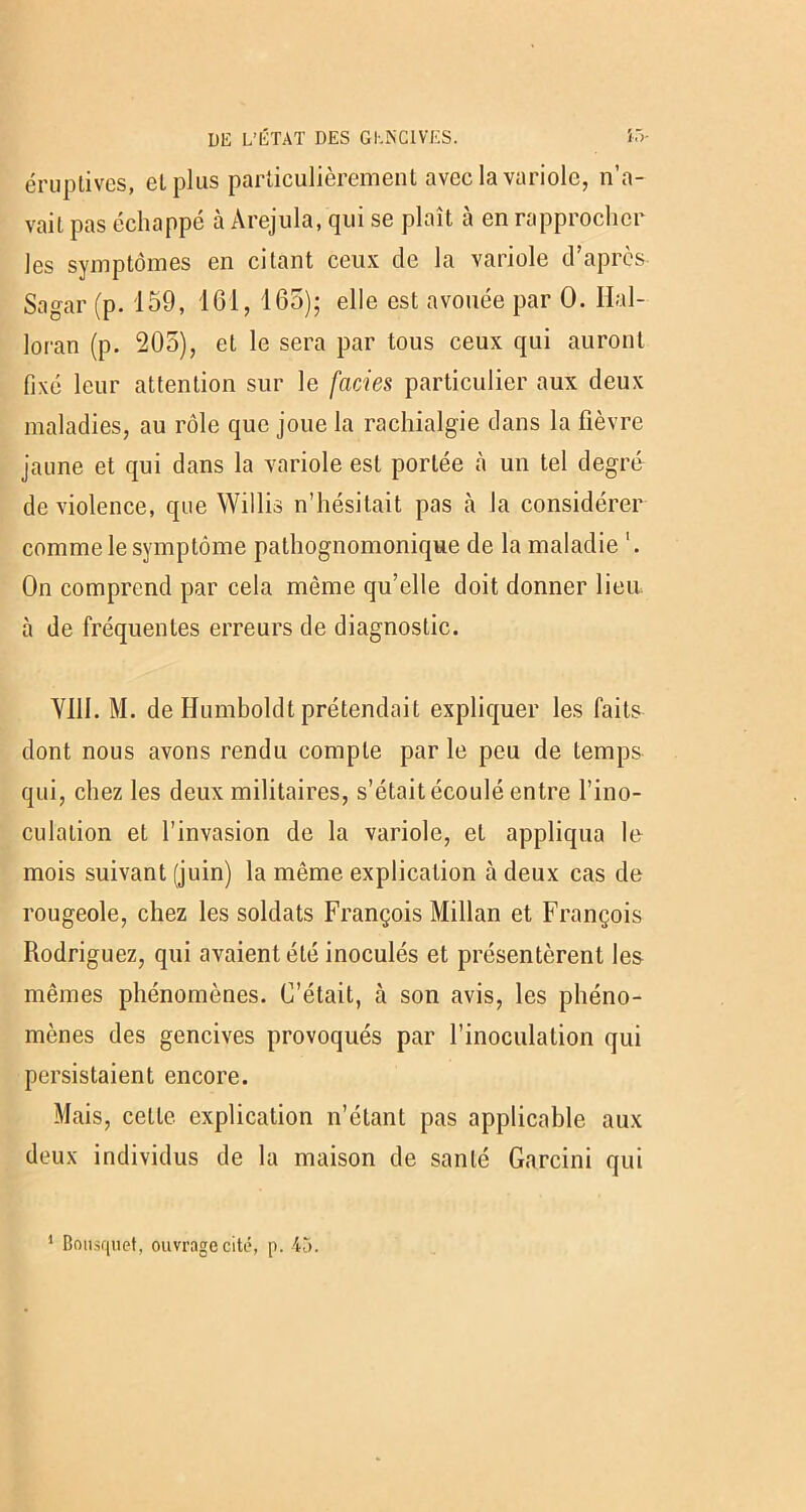 éruptives, et plus particulièrement avec la variole, n’a- vait pas échappé à Arejula, qui se plaît à en rapprocher les symptômes en citant ceux de la variole d’après Sagar (p. 159, 161, 165); elle est avouée par 0. Ilal- loran (p. 205), et le sera par tous ceux qui auront fixé leur attention sur le faciès particulier aux deux maladies, au rôle que joue la rachialgie dans la fièvre jaune et qui dans la variole est portée à un tel degré de violence, que Willis n’hésitait pas à la considérer comme le symptôme pathognomonique de la maladie On comprend par cela même qu’elle doit donner lieu, à de fréquentes erreurs de diagnostic. VIII. M. de Humboldt prétendait expliquer les faits dont nous avons rendu compte par le peu de temps qui, chez les deux militaires, s’était écoulé entre l’ino- culation et l’invasion de la variole, et appliqua le mois suivant (juin) la même explication à deux cas de rougeole, chez les soldats François Millan et François Rodriguez, qui avaient été inoculés et présentèrent les mêmes phénomènes. C’était, à son avis, les phéno- mènes des gencives provoqués par l’inoculation qui persistaient encore. Mais, celle explication n’étant pas applicable aux deux individus de la maison de santé Garcini qui
