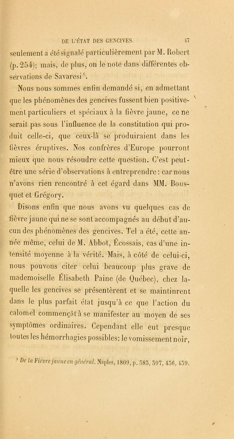 seulement a été signalé particulièrement par M. Robert (p. 254); mais, de plus, on le note dans différentes ob- servations de Savaresi1. Nous nous sommes enlîn demandé si, en admettant que les phénomènes des gencives fussent bien positive- ment particuliers et spéciaux à la fièvre jaune, ce ne serait pas sous l’influence de la constitution qui pro- duit celle-ci, que ceux-là se produiraient dans les lièvres éruptives. Nos confrères d’Europe pourront mieux que nous résoudre cette question. C’est peut- être une série d’observations à entreprendre: car nous n’avons rien rencontré à cet égard dans MM. Bous- quet et Grégory. Disons enfin que nous avons vu quelques cas de fièvre jaune qui ne se sont accompagnés au début d’au- cun des phénomènes des gencives. Tel a été, cette an- née même, celui de M. Abbot, Écossais, cas d’une in- tensité moyenne à la vérité. Mais, à côté de celui-ci, nous pouvons citer celui beaucoup plus grave de mademoiselle Élisabeth Paine (de Québec), chez la- quelle les gencives se présentèrent et se maintinrent dans le plus parfait état jusqu’à ce que l’action du calomel commençâtàse manifester au moyen de ses symptômes ordinaires. Cependant elle eut presque toutes les hémorrhagies possibles: le vomissement noir, 1 De la Fièvre jaune engendrai. Naples, 1809, p. 383, 597, 436, 459.