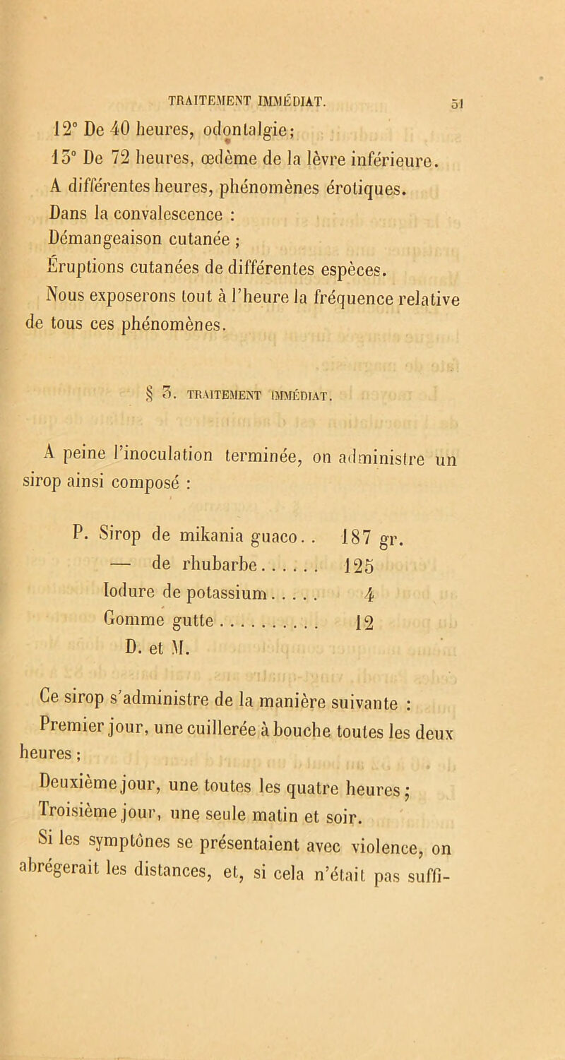 TRAITEMENT IMMÉDIAT. 12° De 40 heures, odontalgie; 15° De 72 heures, œdème de la lèvre inférieure. A différentes heures, phénomènes érotiques. Dans la convalescence : Démangeaison cutanée ; Éruptions cutanées de différentes espèces. Nous exposerons tout à l’heure la fréquence relative de tous ces phénomènes. § TRAITEMENT IMMÉDIAT. A peine l’inoculation terminée, on administre un sirop ainsi composé : P. Sirop de mikania guaco. . — de rhubarbe Iodure de potassium Gomme gutte D. et \I. Ce sirop s administre de la manière suivante : Premier jour, une cuillerée à bouche toutes les deux heures ; Deuxième jour, une toutes les quatre heures; Troisième jour, une seule matin et soir. Si les symptônes se présentaient avec violence, on abrégerait les distances, et, si cela n’était pas suffi- 187 gr. 125 4 12