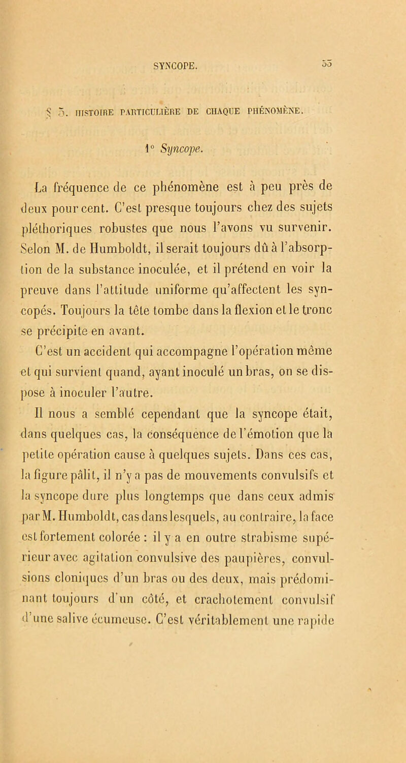SYNCOPE. 55 1? 5. HISTORIE PARTICULIÈRE DE CHAQUE PHÉNOMÈNE. 1° Syncope. La fréquence de ce phénomène est h peu près de deux pourcent. C’est presque toujours chez des sujets pléthoriques robustes que nous l’avons vu survenir. Selon M. de Humboldt, il serait toujours dû à l’absorp- tion de la substance inoculée, et il prétend en voir la preuve dans l’attitude uniforme qu’affectent les syn- copés. Toujours la tête tombe dans la flexion et le tronc se précipite en avant. C’est un accident qui accompagne l’opération même et qui survient quand, ayant inoculé un bras, on se dis- pose à inoculer l’autre. Il nous a semblé cependant que la syncope était, dans quelques cas, la conséquence de l’émotion que la petite opération cause à quelques sujets. Dans ces cas, la figure pâlit, il n’y a pas de mouvements convulsifs et la syncope dure plus longtemps que dans ceux admis parM. Humboldt, cas dans lesquels, au contraire, la face est fortement colorée : il y a en outre strabisme supé- rieur avec agitation convulsive des paupières, convul- sions cloniques d’un bras ou des deux, mais prédomi- nant toujours d’un côté, et crachotement convulsif d une salive écumeuse. C’est véritablement une rapide